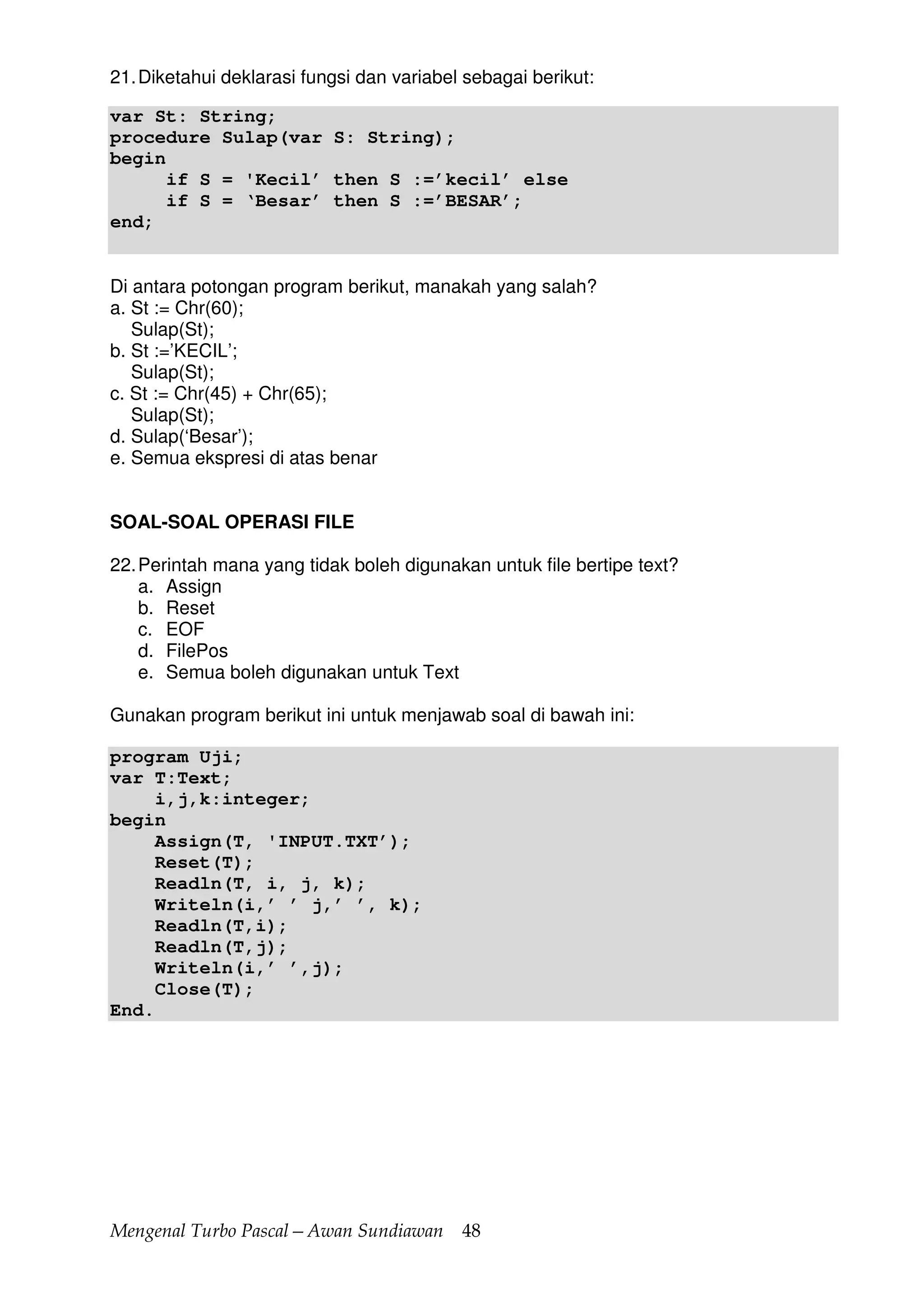 Mengenal Turbo Pascal—Awan Sundiawan 48
21.Diketahui deklarasi fungsi dan variabel sebagai berikut:
var St: String;
procedure Sulap(var S: String);
begin
if S = 'Kecil’ then S :=’kecil’ else
if S = ‘Besar’ then S :=’BESAR’;
end;
Di antara potongan program berikut, manakah yang salah?
a. St := Chr(60);
Sulap(St);
b. St :=’KECIL’;
Sulap(St);
c. St := Chr(45) + Chr(65);
Sulap(St);
d. Sulap(‘Besar’);
e. Semua ekspresi di atas benar
SOAL-SOAL OPERASI FILE
22.Perintah mana yang tidak boleh digunakan untuk file bertipe text?
a. Assign
b. Reset
c. EOF
d. FilePos
e. Semua boleh digunakan untuk Text
Gunakan program berikut ini untuk menjawab soal di bawah ini:
program Uji;
var T:Text;
i,j,k:integer;
begin
Assign(T, 'INPUT.TXT’);
Reset(T);
Readln(T, i, j, k);
Writeln(i,’ ’ j,’ ’, k);
Readln(T,i);
Readln(T,j);
Writeln(i,’ ’,j);
Close(T);
End.
 