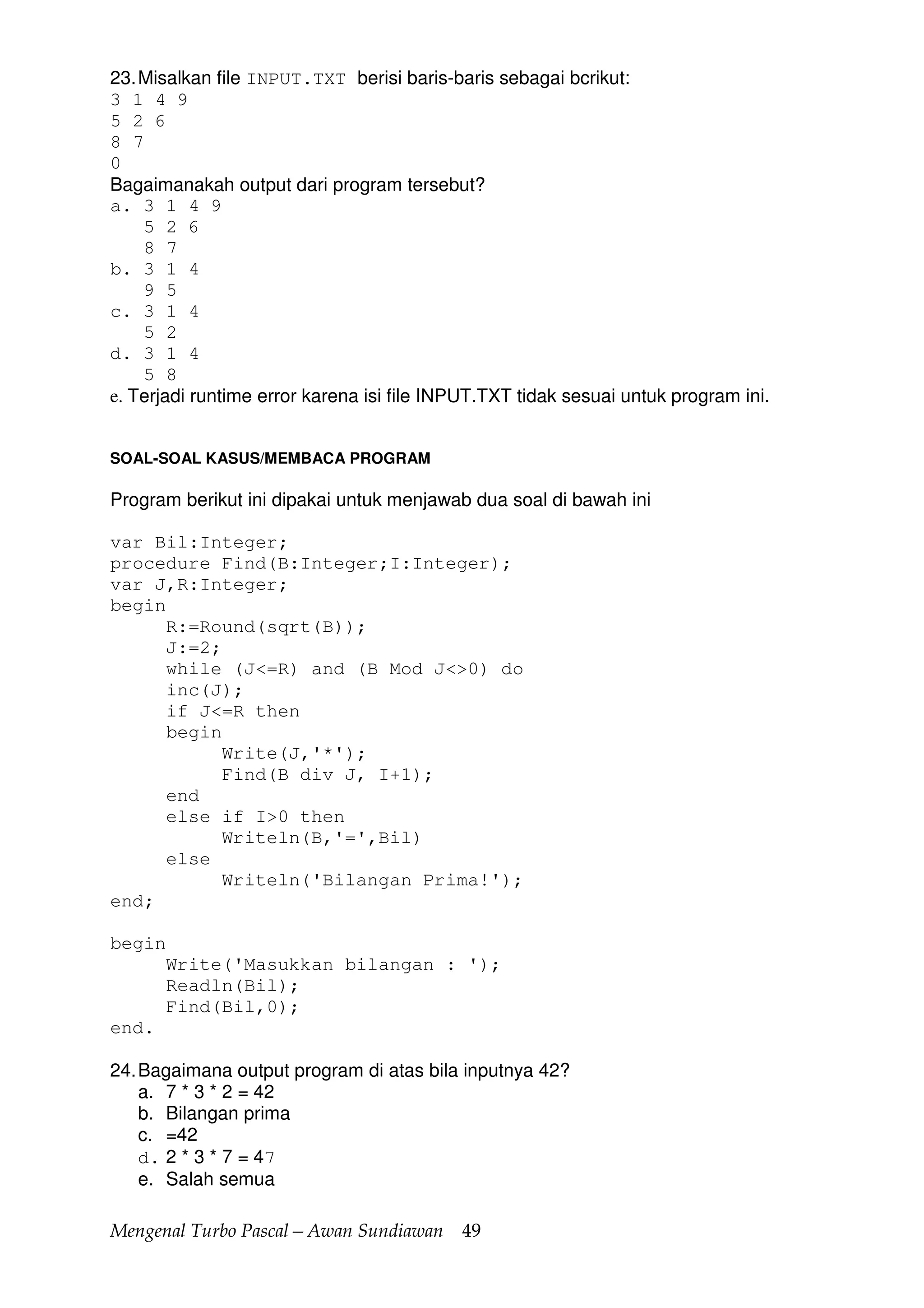 Mengenal Turbo Pascal—Awan Sundiawan 49
23.Misalkan file INPUT.TXT berisi baris-baris sebagai bcrikut:
3 1 4 9
5 2 6
8 7
0
Bagaimanakah output dari program tersebut?
a. 3 1 4 9
5 2 6
8 7
b. 3 1 4
9 5
c. 3 1 4
5 2
d. 3 1 4
5 8
e. Terjadi runtime error karena isi file INPUT.TXT tidak sesuai untuk program ini.
SOAL-SOAL KASUS/MEMBACA PROGRAM
Program berikut ini dipakai untuk menjawab dua soal di bawah ini
var Bil:Integer;
procedure Find(B:Integer;I:Integer);
var J,R:Integer;
begin
R:=Round(sqrt(B));
J:=2;
while (J<=R) and (B Mod J<>0) do
inc(J);
if J<=R then
begin
Write(J,'*');
Find(B div J, I+1);
end
else if I>0 then
Writeln(B,'=',Bil)
else
Writeln('Bilangan Prima!');
end;
begin
Write('Masukkan bilangan : ');
Readln(Bil);
Find(Bil,0);
end.
24.Bagaimana output program di atas bila inputnya 42?
a. 7 * 3 * 2 = 42
b. Bilangan prima
c. =42
d. 2 * 3 * 7 = 47
e. Salah semua
 