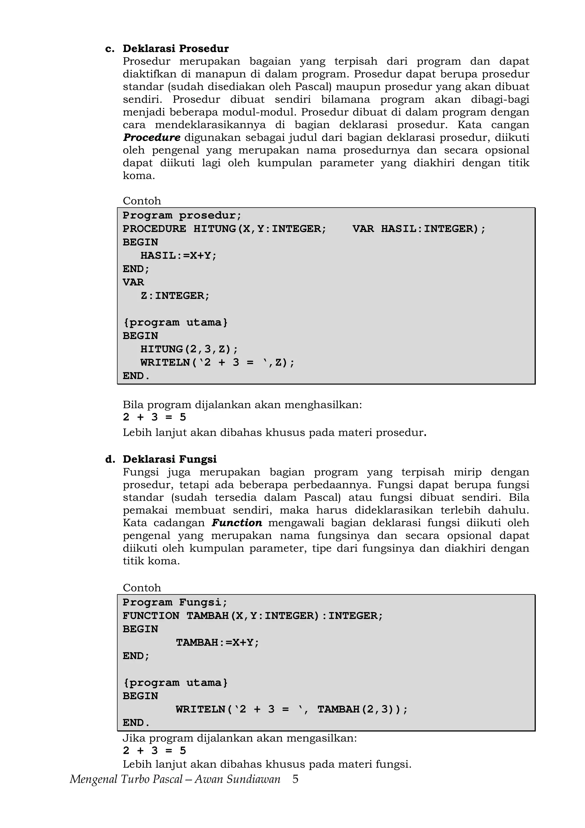 Mengenal Turbo Pascal—Awan Sundiawan 5
c. Deklarasi Prosedur
Prosedur merupakan bagaian yang terpisah dari program dan dapat
diaktifkan di manapun di dalam program. Prosedur dapat berupa prosedur
standar (sudah disediakan oleh Pascal) maupun prosedur yang akan dibuat
sendiri. Prosedur dibuat sendiri bilamana program akan dibagi-bagi
menjadi beberapa modul-modul. Prosedur dibuat di dalam program dengan
cara mendeklarasikannya di bagian deklarasi prosedur. Kata cangan
Procedure digunakan sebagai judul dari bagian deklarasi prosedur, diikuti
oleh pengenal yang merupakan nama prosedurnya dan secara opsional
dapat diikuti lagi oleh kumpulan parameter yang diakhiri dengan titik
koma.
Contoh
Program prosedur;
PROCEDURE HITUNG(X,Y:INTEGER; VAR HASIL:INTEGER);
BEGIN
HASIL:=X+Y;
END;
VAR
Z:INTEGER;
{program utama}
BEGIN
HITUNG(2,3,Z);
WRITELN(‘2 + 3 = ‘,Z);
END.
Bila program dijalankan akan menghasilkan:
2 + 3 = 5
Lebih lanjut akan dibahas khusus pada materi prosedur.
d. Deklarasi Fungsi
Fungsi juga merupakan bagian program yang terpisah mirip dengan
prosedur, tetapi ada beberapa perbedaannya. Fungsi dapat berupa fungsi
standar (sudah tersedia dalam Pascal) atau fungsi dibuat sendiri. Bila
pemakai membuat sendiri, maka harus dideklarasikan terlebih dahulu.
Kata cadangan Function mengawali bagian deklarasi fungsi diikuti oleh
pengenal yang merupakan nama fungsinya dan secara opsional dapat
diikuti oleh kumpulan parameter, tipe dari fungsinya dan diakhiri dengan
titik koma.
Contoh
Program Fungsi;
FUNCTION TAMBAH(X,Y:INTEGER):INTEGER;
BEGIN
TAMBAH:=X+Y;
END;
{program utama}
BEGIN
WRITELN(‘2 + 3 = ‘, TAMBAH(2,3));
END.
Jika program dijalankan akan mengasilkan:
2 + 3 = 5
Lebih lanjut akan dibahas khusus pada materi fungsi.
 