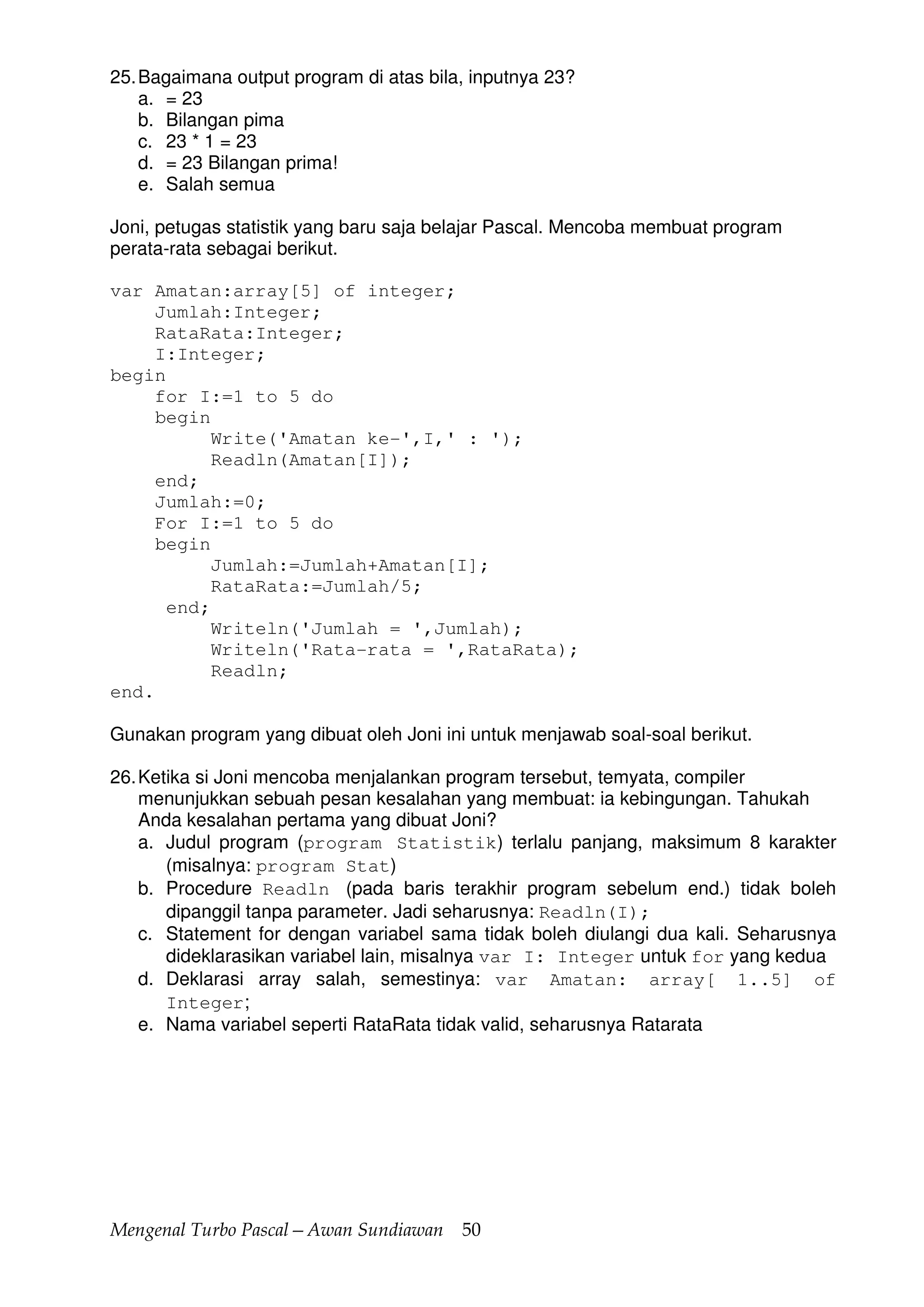 Mengenal Turbo Pascal—Awan Sundiawan 50
25.Bagaimana output program di atas bila, inputnya 23?
a. = 23
b. Bilangan pima
c. 23 * 1 = 23
d. = 23 Bilangan prima!
e. Salah semua
Joni, petugas statistik yang baru saja belajar Pascal. Mencoba membuat program
perata-rata sebagai berikut.
var Amatan:array[5] of integer;
Jumlah:Integer;
RataRata:Integer;
I:Integer;
begin
for I:=1 to 5 do
begin
Write('Amatan ke-',I,' : ');
Readln(Amatan[I]);
end;
Jumlah:=0;
For I:=1 to 5 do
begin
Jumlah:=Jumlah+Amatan[I];
RataRata:=Jumlah/5;
end;
Writeln('Jumlah = ',Jumlah);
Writeln('Rata-rata = ',RataRata);
Readln;
end.
Gunakan program yang dibuat oleh Joni ini untuk menjawab soal-soal berikut.
26.Ketika si Joni mencoba menjalankan program tersebut, temyata, compiler
menunjukkan sebuah pesan kesalahan yang membuat: ia kebingungan. Tahukah
Anda kesalahan pertama yang dibuat Joni?
a. Judul program (program Statistik) terlalu panjang, maksimum 8 karakter
(misalnya: program Stat)
b. Procedure Readln (pada baris terakhir program sebelum end.) tidak boleh
dipanggil tanpa parameter. Jadi seharusnya: Readln(I);
c. Statement for dengan variabel sama tidak boleh diulangi dua kali. Seharusnya
dideklarasikan variabel lain, misalnya var I: Integer untuk for yang kedua
d. Deklarasi array salah, semestinya: var Amatan: array[ 1..5] of
Integer;
e. Nama variabel seperti RataRata tidak valid, seharusnya Ratarata
 