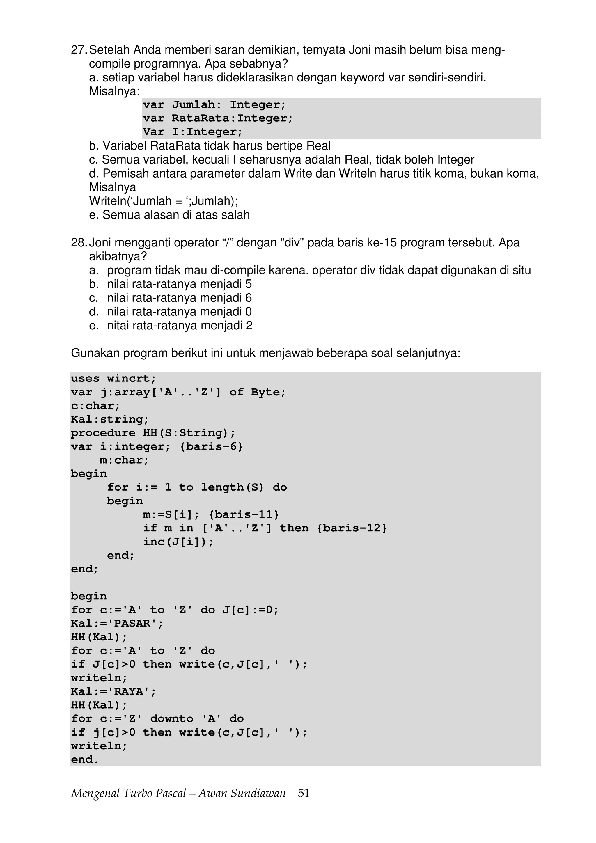 Mengenal Turbo Pascal—Awan Sundiawan 51
27.Setelah Anda memberi saran demikian, temyata Joni masih belum bisa meng-
compile programnya. Apa sebabnya?
a. setiap variabel harus dideklarasikan dengan keyword var sendiri-sendiri.
Misalnya:
var Jumlah: Integer;
var RataRata:Integer;
Var I:Integer;
b. Variabel RataRata tidak harus bertipe Real
c. Semua variabel, kecuali I seharusnya adalah Real, tidak boleh Integer
d. Pemisah antara parameter dalam Write dan Writeln harus titik koma, bukan koma,
Misalnya
Writeln(‘Jumlah = ‘;Jumlah);
e. Semua alasan di atas salah
28.Joni mengganti operator “/” dengan "div" pada baris ke-15 program tersebut. Apa
akibatnya?
a. program tidak mau di-compile karena. operator div tidak dapat digunakan di situ
b. nilai rata-ratanya menjadi 5
c. nilai rata-ratanya menjadi 6
d. nilai rata-ratanya menjadi 0
e. nitai rata-ratanya menjadi 2
Gunakan program berikut ini untuk menjawab beberapa soal selanjutnya:
uses wincrt;
var j:array['A'..'Z'] of Byte;
c:char;
Kal:string;
procedure HH(S:String);
var i:integer; {baris-6}
m:char;
begin
for i:= 1 to length(S) do
begin
m:=S[i]; {baris-11}
if m in ['A'..'Z'] then {baris-12}
inc(J[i]);
end;
end;
begin
for c:='A' to 'Z' do J[c]:=0;
Kal:='PASAR';
HH(Kal);
for c:='A' to 'Z' do
if J[c]>0 then write(c,J[c],' ');
writeln;
Kal:='RAYA';
HH(Kal);
for c:='Z' downto 'A' do
if j[c]>0 then write(c,J[c],' ');
writeln;
end.
 