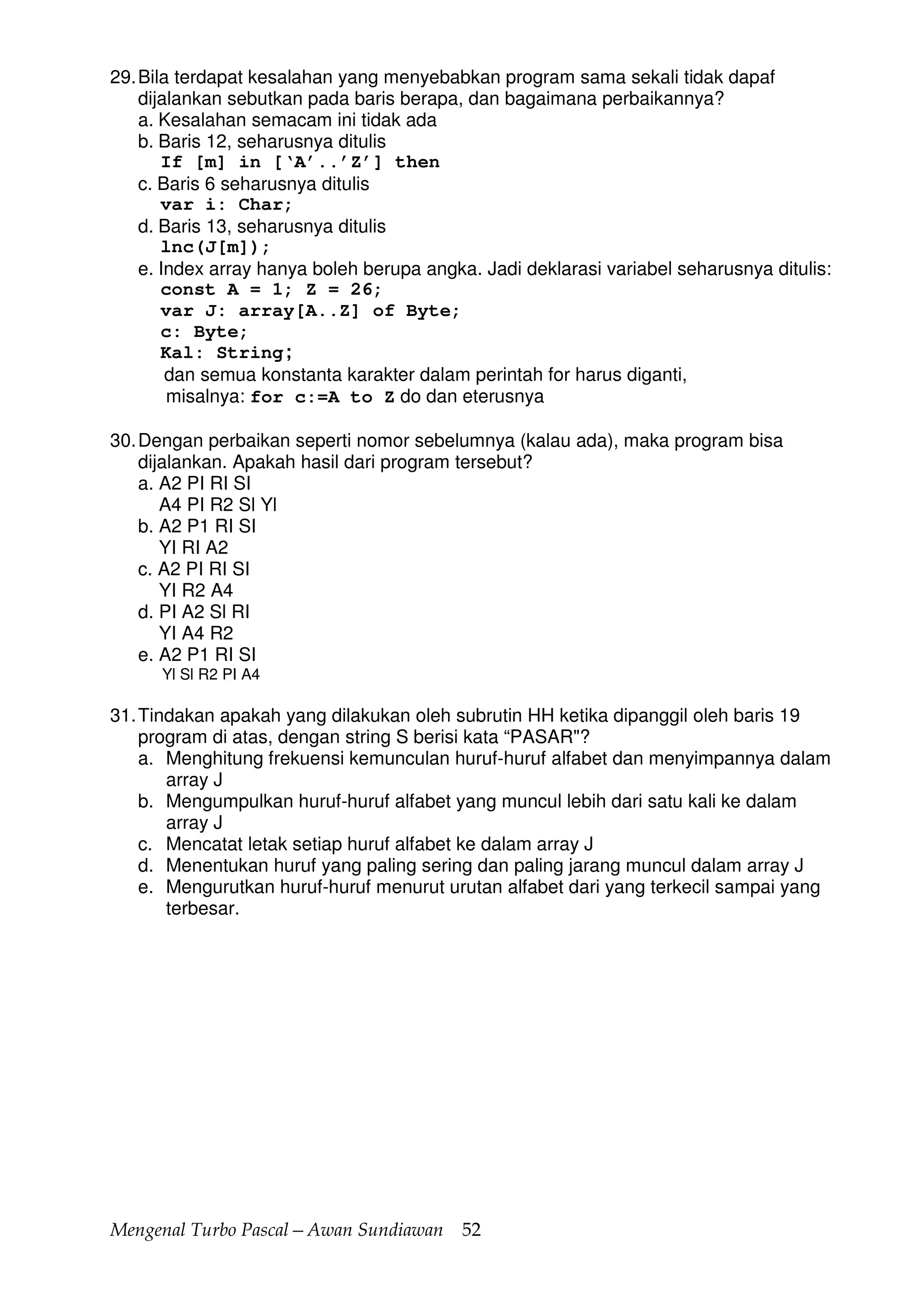 Mengenal Turbo Pascal—Awan Sundiawan 52
29.Bila terdapat kesalahan yang menyebabkan program sama sekali tidak dapaf
dijalankan sebutkan pada baris berapa, dan bagaimana perbaikannya?
a. Kesalahan semacam ini tidak ada
b. Baris 12, seharusnya ditulis
If [m] in [‘A’..’Z’] then
c. Baris 6 seharusnya ditulis
var i: Char;
d. Baris 13, seharusnya ditulis
lnc(J[m]);
e. Index array hanya boleh berupa angka. Jadi deklarasi variabel seharusnya ditulis:
const A = 1; Z = 26;
var J: array[A..Z] of Byte;
c: Byte;
Kal: String;
dan semua konstanta karakter dalam perintah for harus diganti,
misalnya: for c:=A to Z do dan eterusnya
30.Dengan perbaikan seperti nomor sebelumnya (kalau ada), maka program bisa
dijalankan. Apakah hasil dari program tersebut?
a. A2 PI RI SI
A4 PI R2 Sl Yl
b. A2 P1 RI SI
YI RI A2
c. A2 PI RI SI
YI R2 A4
d. PI A2 Sl RI
YI A4 R2
e. A2 P1 RI SI
Yl Sl R2 PI A4
31.Tindakan apakah yang dilakukan oleh subrutin HH ketika dipanggil oleh baris 19
program di atas, dengan string S berisi kata “PASAR"?
a. Menghitung frekuensi kemunculan huruf-huruf alfabet dan menyimpannya dalam
array J
b. Mengumpulkan huruf-huruf alfabet yang muncul lebih dari satu kali ke dalam
array J
c. Mencatat letak setiap huruf alfabet ke dalam array J
d. Menentukan huruf yang paling sering dan paling jarang muncul dalam array J
e. Mengurutkan huruf-huruf menurut urutan alfabet dari yang terkecil sampai yang
terbesar.
 