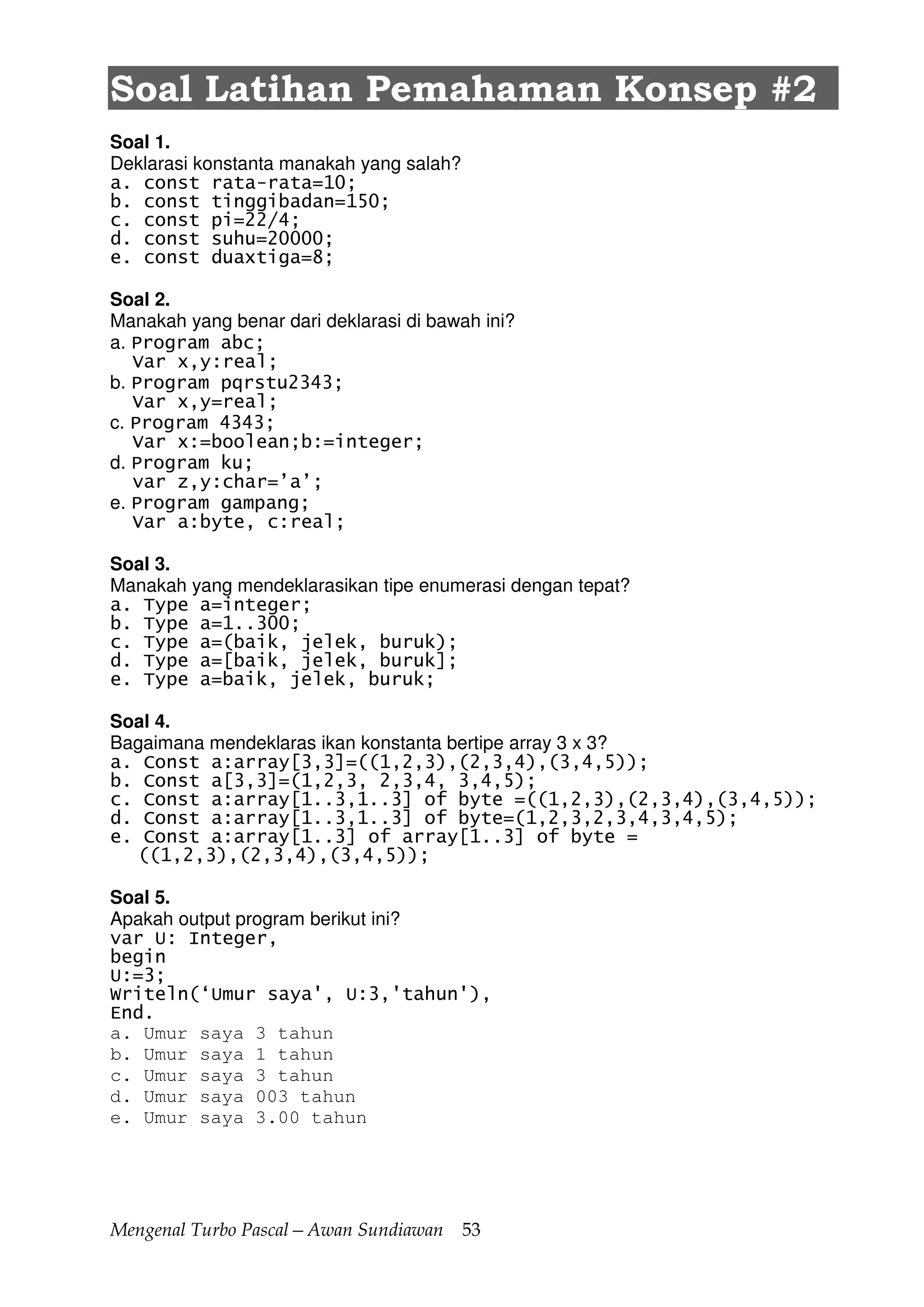 Mengenal Turbo Pascal—Awan Sundiawan 53
Soal Latihan Pemahaman Konsep #2
Soal 1.
Deklarasi konstanta manakah yang salah?
a. const rata-rata=10;
b. const tinggibadan=150;
c. const pi=22/4;
d. const suhu=20000;
e. const duaxtiga=8;
Soal 2.
Manakah yang benar dari deklarasi di bawah ini?
a. Program abc;
Var x,y:real;
b. Program pqrstu2343;
Var x,y=real;
c. Program 4343;
Var x:=boolean;b:=integer;
d. Program ku;
var z,y:char=’a’;
e. Program gampang;
Var a:byte, c:real;
Soal 3.
Manakah yang mendeklarasikan tipe enumerasi dengan tepat?
a. Type a=integer;
b. Type a=1..300;
c. Type a=(baik, jelek, buruk);
d. Type a=[baik, jelek, buruk];
e. Type a=baik, jelek, buruk;
Soal 4.
Bagaimana mendeklaras ikan konstanta bertipe array 3 x 3?
a. Const a:array[3,3]=((1,2,3),(2,3,4),(3,4,5));
b. Const a[3,3]=(1,2,3, 2,3,4, 3,4,5);
c. Const a:array[1..3,1..3] of byte =((1,2,3),(2,3,4),(3,4,5));
d. Const a:array[1..3,1..3] of byte=(1,2,3,2,3,4,3,4,5);
e. Const a:array[1..3] of array[1..3] of byte =
((1,2,3),(2,3,4),(3,4,5));
Soal 5.
Apakah output program berikut ini?
var U: Integer,
begin
U:=3;
Writeln(‘Umur saya', U:3,'tahun'),
End.
a. Umur saya 3 tahun
b. Umur saya 1 tahun
c. Umur saya 3 tahun
d. Umur saya 003 tahun
e. Umur saya 3.00 tahun
 
