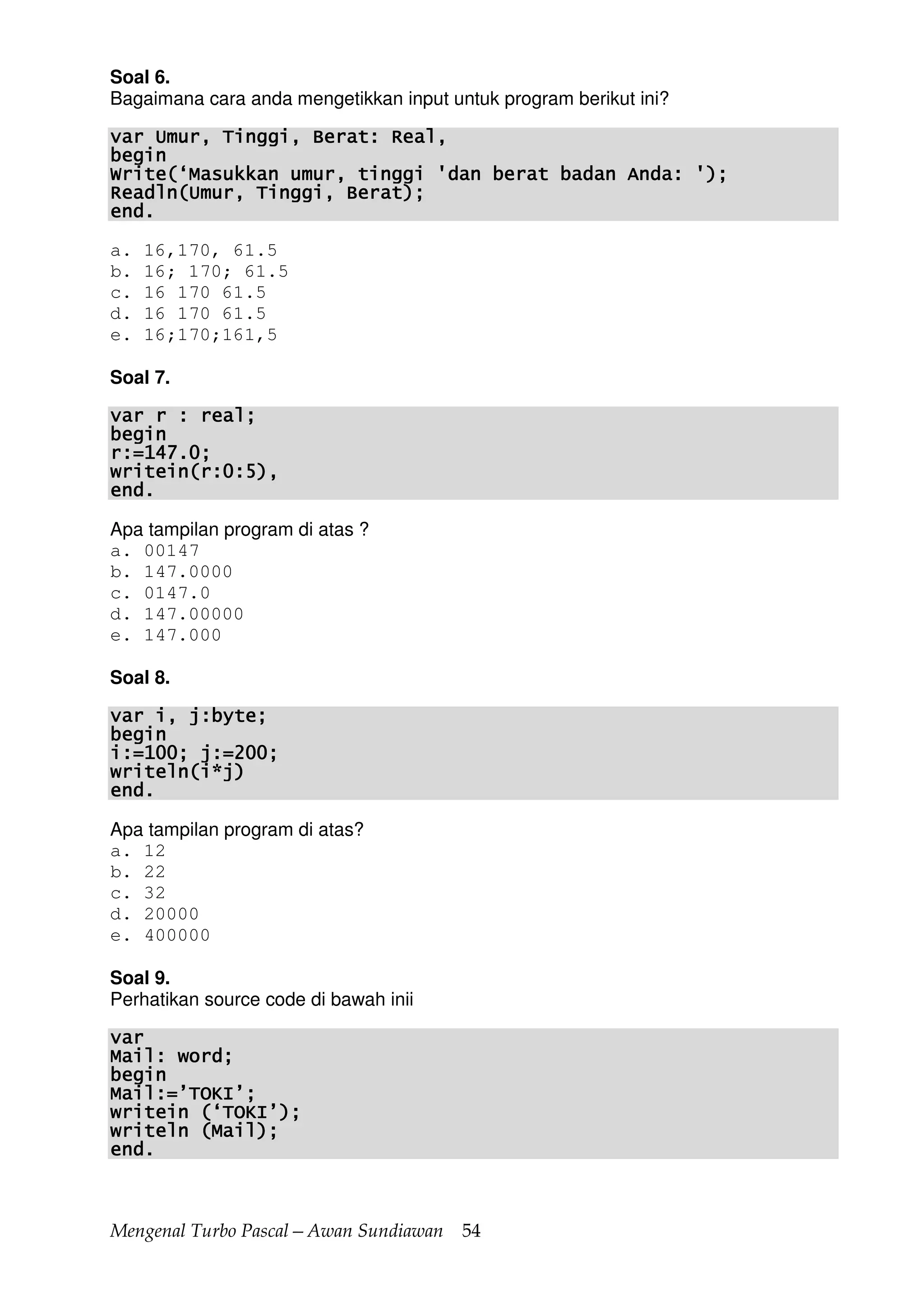 Mengenal Turbo Pascal—Awan Sundiawan 54
Soal 6.
Bagaimana cara anda mengetikkan input untuk program berikut ini?
var Umur, Tinggi, Berat: Real,var Umur, Tinggi, Berat: Real,var Umur, Tinggi, Berat: Real,var Umur, Tinggi, Berat: Real,
beginbeginbeginbegin
Write(‘Masukkan umur, tinggi 'dan berat badan Anda: ');Write(‘Masukkan umur, tinggi 'dan berat badan Anda: ');Write(‘Masukkan umur, tinggi 'dan berat badan Anda: ');Write(‘Masukkan umur, tinggi 'dan berat badan Anda: ');
Readln(Umur, Tinggi, Berat);Readln(Umur, Tinggi, Berat);Readln(Umur, Tinggi, Berat);Readln(Umur, Tinggi, Berat);
end.end.end.end.
a. 16,170, 61.5
b. 16; 170; 61.5
c. 16 170 61.5
d. 16 170 61.5
e. 16;170;161,5
Soal 7.
var r : real;var r : real;var r : real;var r : real;
beginbeginbeginbegin
r:=147.0;r:=147.0;r:=147.0;r:=147.0;
writein(r:0:5),writein(r:0:5),writein(r:0:5),writein(r:0:5),
end.end.end.end.
Apa tampilan program di atas ?
a. 00147
b. 147.0000
c. 0147.0
d. 147.00000
e. 147.000
Soal 8.
var i, j:byte;var i, j:byte;var i, j:byte;var i, j:byte;
beginbeginbeginbegin
i:=100; j:=200;i:=100; j:=200;i:=100; j:=200;i:=100; j:=200;
writelwritelwritelwriteln(i*j)n(i*j)n(i*j)n(i*j)
end.end.end.end.
Apa tampilan program di atas?
a. 12
b. 22
c. 32
d. 20000
e. 400000
Soal 9.
Perhatikan source code di bawah inii
varvarvarvar
Mail: word;Mail: word;Mail: word;Mail: word;
beginbeginbeginbegin
Mail:=’TOKI’;Mail:=’TOKI’;Mail:=’TOKI’;Mail:=’TOKI’;
writein (‘TOKI’);writein (‘TOKI’);writein (‘TOKI’);writein (‘TOKI’);
writeln (Mail);writeln (Mail);writeln (Mail);writeln (Mail);
end.end.end.end.
 