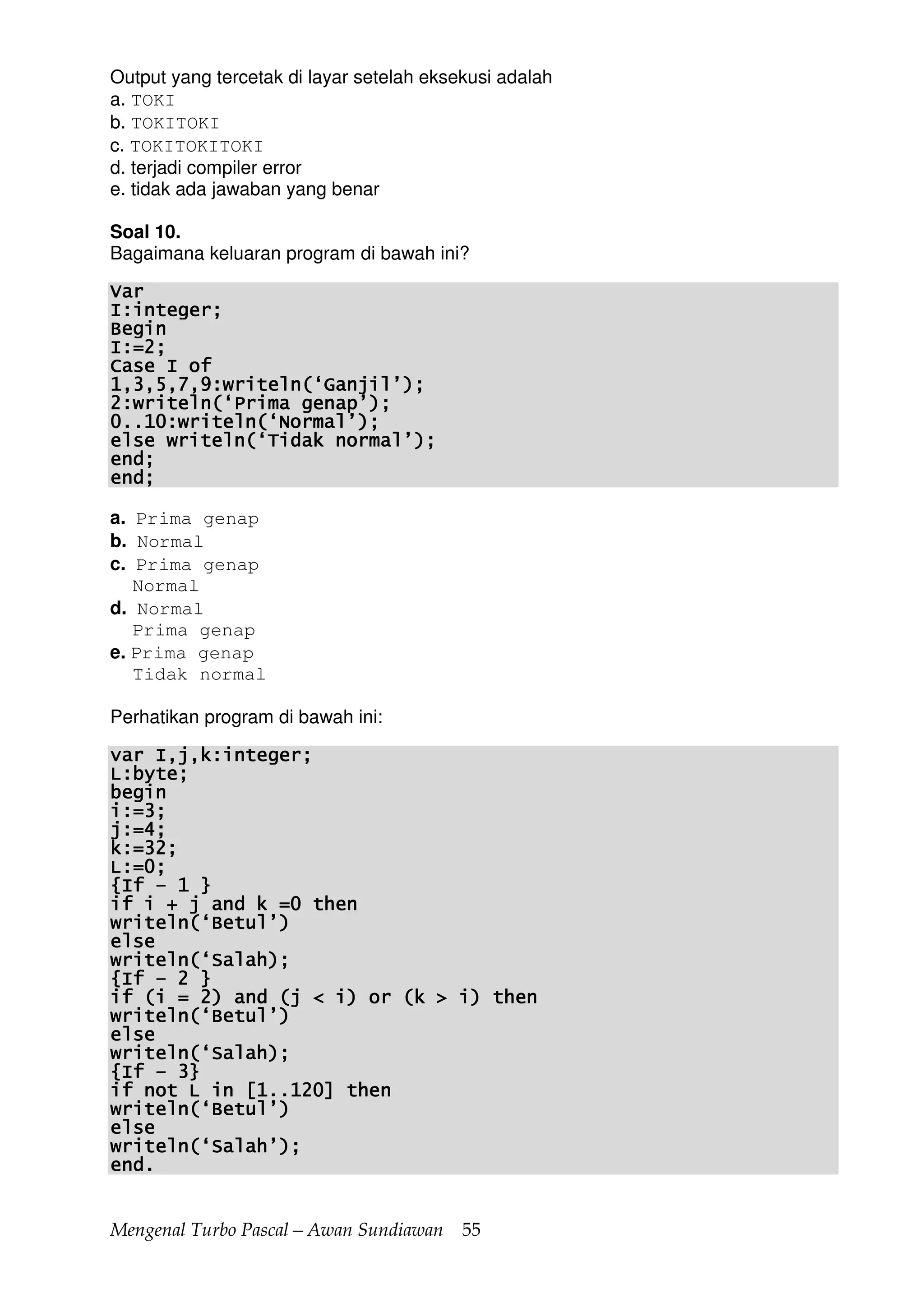 Mengenal Turbo Pascal—Awan Sundiawan 55
Output yang tercetak di layar setelah eksekusi adalah
a. TOKI
b. TOKITOKI
c. TOKITOKITOKI
d. terjadi compiler error
e. tidak ada jawaban yang benar
Soal 10.
Bagaimana keluaran program di bawah ini?
VarVarVarVar
I:integer;I:integer;I:integer;I:integer;
BeginBeginBeginBegin
I:=2;I:=2;I:=2;I:=2;
Case I ofCase I ofCase I ofCase I of
1,3,5,7,9:writeln(‘Ganjil’);1,3,5,7,9:writeln(‘Ganjil’);1,3,5,7,9:writeln(‘Ganjil’);1,3,5,7,9:writeln(‘Ganjil’);
2:writeln(‘Prima genap’);2:writeln(‘Prima genap’);2:writeln(‘Prima genap’);2:writeln(‘Prima genap’);
0..10:writel0..10:writel0..10:writel0..10:writeln(‘Normal’);n(‘Normal’);n(‘Normal’);n(‘Normal’);
else writeln(‘Tidak normal’);else writeln(‘Tidak normal’);else writeln(‘Tidak normal’);else writeln(‘Tidak normal’);
end;end;end;end;
end;end;end;end;
a. Prima genap
b. Normal
c. Prima genap
Normal
d. Normal
Prima genap
e. Prima genap
Tidak normal
Perhatikan program di bawah ini:
var I,j,k:integer;var I,j,k:integer;var I,j,k:integer;var I,j,k:integer;
L:byte;L:byte;L:byte;L:byte;
beginbeginbeginbegin
i:=3;i:=3;i:=3;i:=3;
j:=4;j:=4;j:=4;j:=4;
k:=32;k:=32;k:=32;k:=32;
L:=0;L:=0;L:=0;L:=0;
{I{I{I{Iffff –––– 1 }1 }1 }1 }
if i + j and k =0 thenif i + j and k =0 thenif i + j and k =0 thenif i + j and k =0 then
writeln(‘Betul’)writeln(‘Betul’)writeln(‘Betul’)writeln(‘Betul’)
elseelseelseelse
writeln(‘Salah);writeln(‘Salah);writeln(‘Salah);writeln(‘Salah);
{If{If{If{If –––– 2 }2 }2 }2 }
if (i = 2) and (j < i) or (k > i) thenif (i = 2) and (j < i) or (k > i) thenif (i = 2) and (j < i) or (k > i) thenif (i = 2) and (j < i) or (k > i) then
writeln(‘Betul’)writeln(‘Betul’)writeln(‘Betul’)writeln(‘Betul’)
elseelseelseelse
writeln(‘Salah);writeln(‘Salah);writeln(‘Salah);writeln(‘Salah);
{If{If{If{If –––– 3}3}3}3}
if not L in [1..120] thenif not L in [1..120] thenif not L in [1..120] thenif not L in [1..120] then
writeln(‘Betul’)writeln(‘Betul’)writeln(‘Betul’)writeln(‘Betul’)
elseelseelseelse
writeln(‘Salah’);writeln(‘Salah’);writeln(‘Salah’);writeln(‘Salah’);
end.end.end.end.
 