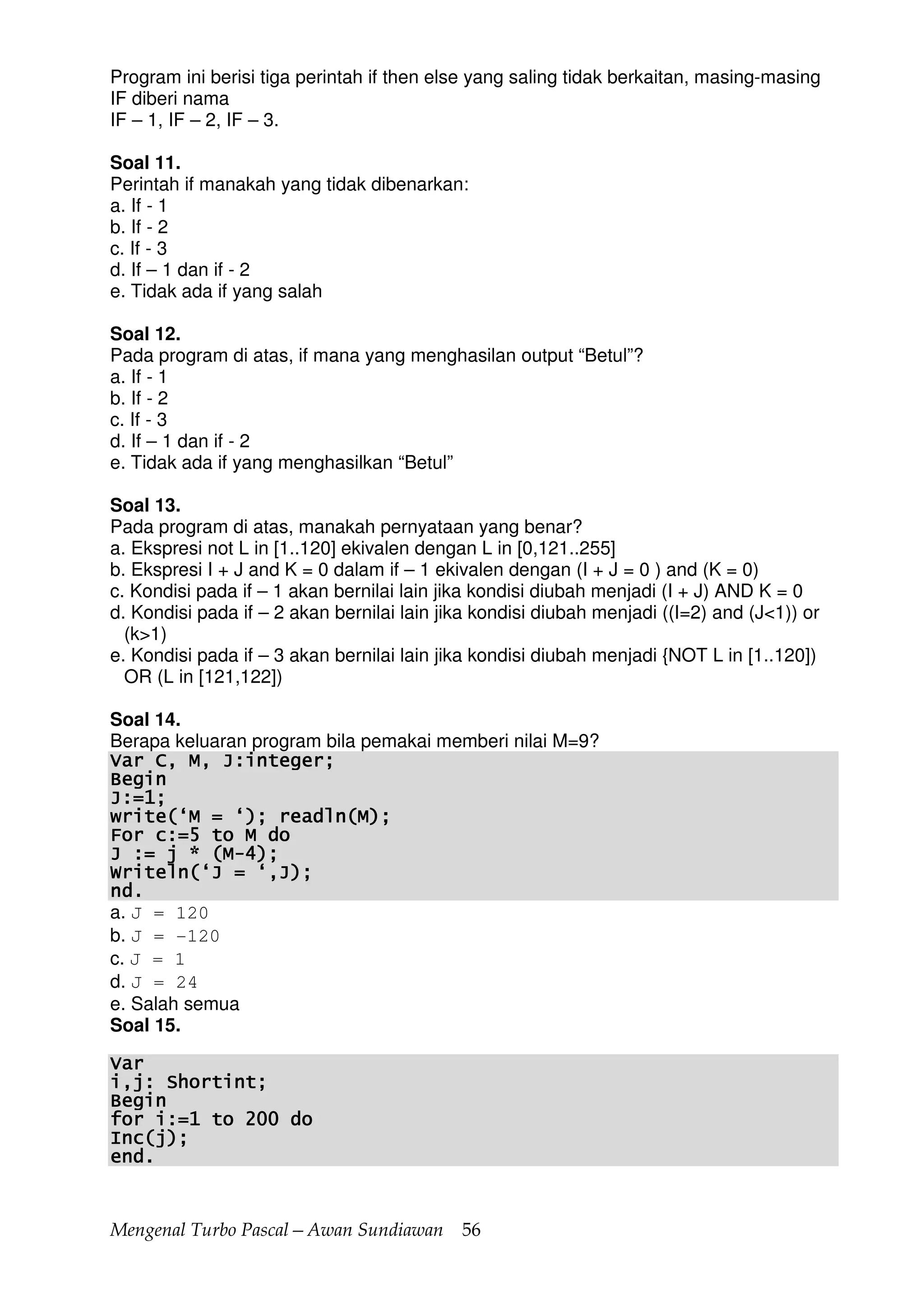 Mengenal Turbo Pascal—Awan Sundiawan 56
Program ini berisi tiga perintah if then else yang saling tidak berkaitan, masing-masing
IF diberi nama
IF – 1, IF – 2, IF – 3.
Soal 11.
Perintah if manakah yang tidak dibenarkan:
a. If - 1
b. If - 2
c. If - 3
d. If – 1 dan if - 2
e. Tidak ada if yang salah
Soal 12.
Pada program di atas, if mana yang menghasilan output “Betul”?
a. If - 1
b. If - 2
c. If - 3
d. If – 1 dan if - 2
e. Tidak ada if yang menghasilkan “Betul”
Soal 13.
Pada program di atas, manakah pernyataan yang benar?
a. Ekspresi not L in [1..120] ekivalen dengan L in [0,121..255]
b. Ekspresi I + J and K = 0 dalam if – 1 ekivalen dengan (I + J = 0 ) and (K = 0)
c. Kondisi pada if – 1 akan bernilai lain jika kondisi diubah menjadi (I + J) AND K = 0
d. Kondisi pada if – 2 akan bernilai lain jika kondisi diubah menjadi ((I=2) and (J<1)) or
(k>1)
e. Kondisi pada if – 3 akan bernilai lain jika kondisi diubah menjadi {NOT L in [1..120])
OR (L in [121,122])
Soal 14.
Berapa keluaran program bila pemakai memberi nilai M=9?
Var C, M, J:integer;Var C, M, J:integer;Var C, M, J:integer;Var C, M, J:integer;
BeginBeginBeginBegin
J:=1;J:=1;J:=1;J:=1;
write(‘M = ‘)write(‘M = ‘)write(‘M = ‘)write(‘M = ‘); readln(M);; readln(M);; readln(M);; readln(M);
For c:=5 to M doFor c:=5 to M doFor c:=5 to M doFor c:=5 to M do
J := j * (MJ := j * (MJ := j * (MJ := j * (M----4);4);4);4);
Writeln(‘J = ‘,J);Writeln(‘J = ‘,J);Writeln(‘J = ‘,J);Writeln(‘J = ‘,J);
nd.nd.nd.nd.
a. J = 120
b. J = -120
c. J = 1
d. J = 24
e. Salah semua
Soal 15.
VarVarVarVar
i,j: Shortint;i,j: Shortint;i,j: Shortint;i,j: Shortint;
BeginBeginBeginBegin
for i:=1 to 200 dofor i:=1 to 200 dofor i:=1 to 200 dofor i:=1 to 200 do
Inc(j);Inc(j);Inc(j);Inc(j);
end.end.end.end.
 