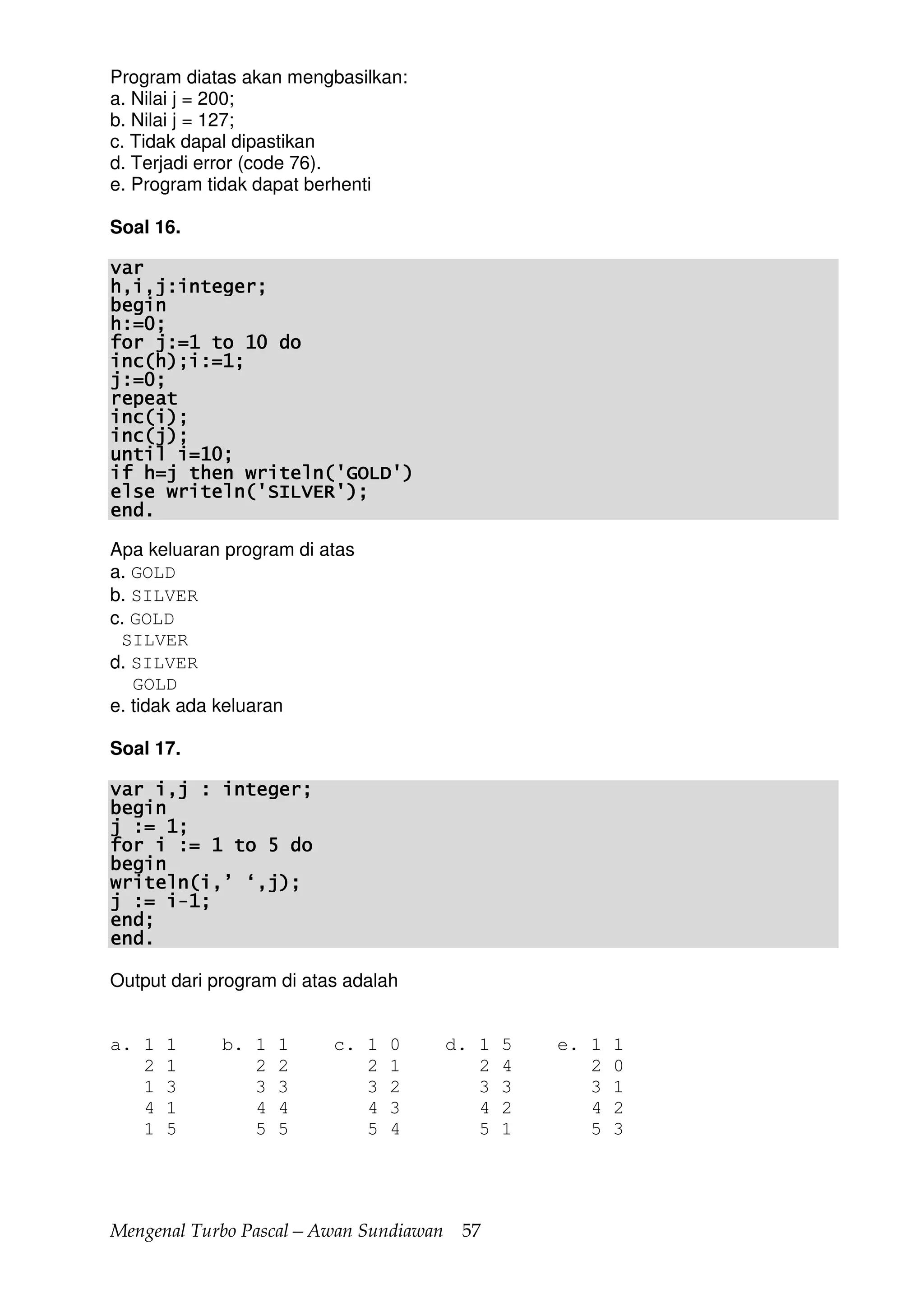 Mengenal Turbo Pascal—Awan Sundiawan 57
Program diatas akan mengbasilkan:
a. Nilai j = 200;
b. Nilai j = 127;
c. Tidak dapal dipastikan
d. Terjadi error (code 76).
e. Program tidak dapat berhenti
Soal 16.
varvarvarvar
h,i,j:integer;h,i,j:integer;h,i,j:integer;h,i,j:integer;
beginbeginbeginbegin
h:=0;h:=0;h:=0;h:=0;
for j:=1 to 10 dofor j:=1 to 10 dofor j:=1 to 10 dofor j:=1 to 10 do
inc(h);i:=1;inc(h);i:=1;inc(h);i:=1;inc(h);i:=1;
j:=0;j:=0;j:=0;j:=0;
repeatrepeatrepeatrepeat
inc(i);inc(i);inc(i);inc(i);
inc(j);inc(j);inc(j);inc(j);
until i=10;until i=10;until i=10;until i=10;
if h=j then writeln('GOLD')if h=j then writeln('GOLD')if h=j then writeln('GOLD')if h=j then writeln('GOLD')
else writeln('SILVEelse writeln('SILVEelse writeln('SILVEelse writeln('SILVER');R');R');R');
end.end.end.end.
Apa keluaran program di atas
a. GOLD
b. SILVER
c. GOLD
SILVER
d. SILVER
GOLD
e. tidak ada keluaran
Soal 17.
var i,j : integer;var i,j : integer;var i,j : integer;var i,j : integer;
beginbeginbeginbegin
j := 1;j := 1;j := 1;j := 1;
for i := 1 to 5 dofor i := 1 to 5 dofor i := 1 to 5 dofor i := 1 to 5 do
beginbeginbeginbegin
writeln(i,’ ‘,j);writeln(i,’ ‘,j);writeln(i,’ ‘,j);writeln(i,’ ‘,j);
j := ij := ij := ij := i----1;1;1;1;
end;end;end;end;
end.end.end.end.
Output dari program di atas adalah
a. 1 1 b. 1 1 c. 1 0 d. 1 5 e. 1 1
2 1 2 2 2 1 2 4 2 0
1 3 3 3 3 2 3 3 3 1
4 1 4 4 4 3 4 2 4 2
1 5 5 5 5 4 5 1 5 3
 
