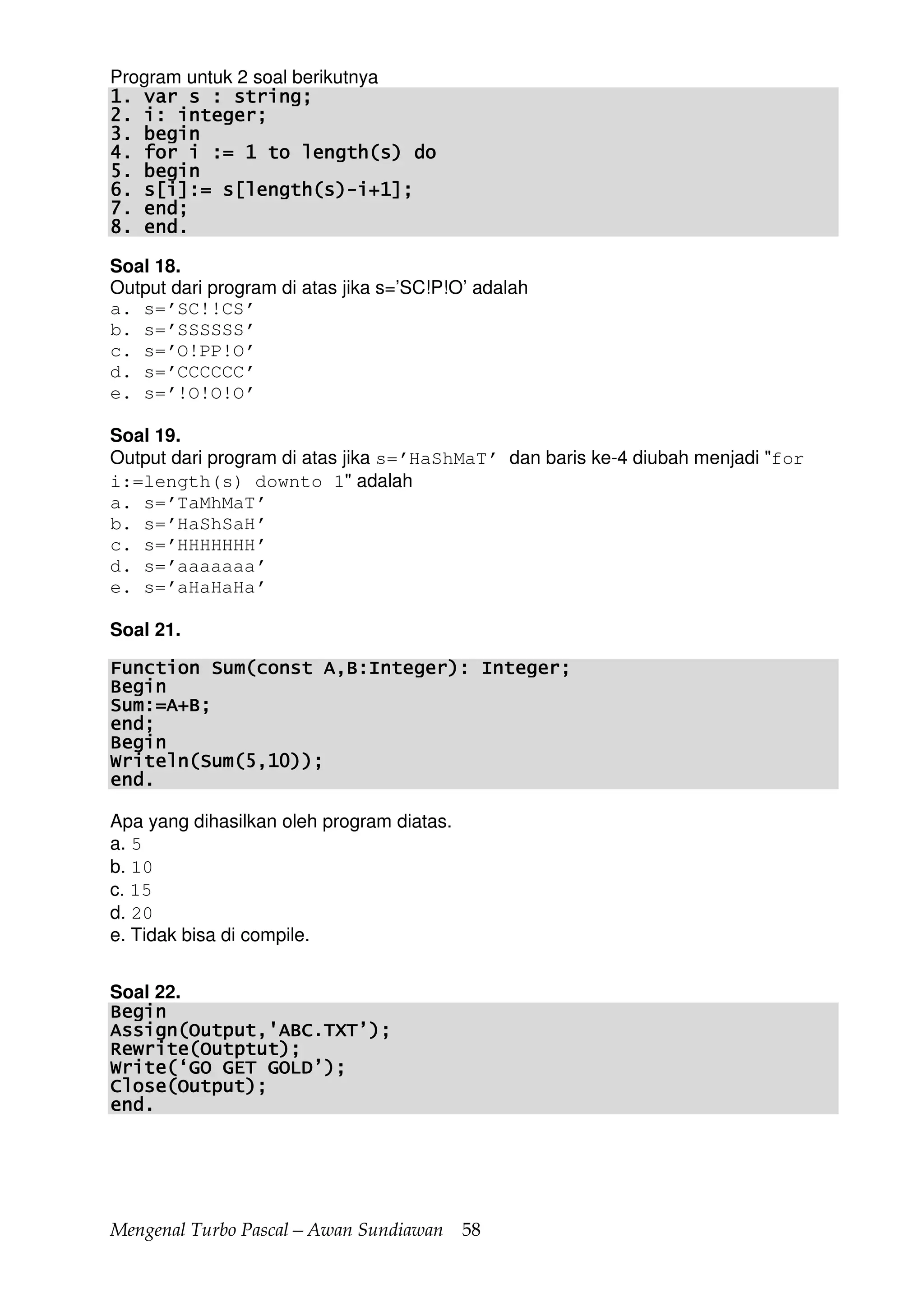 Mengenal Turbo Pascal—Awan Sundiawan 58
Program untuk 2 soal berikutnya
1. var s : string;1. var s : string;1. var s : string;1. var s : string;
2. i: integer;2. i: integer;2. i: integer;2. i: integer;
3. begin3. begin3. begin3. begin
4. for i := 1 to length(s) do4. for i := 1 to length(s) do4. for i := 1 to length(s) do4. for i := 1 to length(s) do
5. begin5. begin5. begin5. begin
6. s[i]:= s[length(s)6. s[i]:= s[length(s)6. s[i]:= s[length(s)6. s[i]:= s[length(s)----i+1];i+1];i+1];i+1];
7. end;7. end;7. end;7. end;
8. end.8. end.8. end.8. end.
Soal 18.
Output dari program di atas jika s=’SC!P!O’ adalah
a. s=’SC!!CS’
b. s=’SSSSSS’
c. s=’O!PP!O’
d. s=’CCCCCC’
e. s=’!O!O!O’
Soal 19.
Output dari program di atas jika s=’HaShMaT’ dan baris ke-4 diubah menjadi "for
i:=length(s) downto 1" adalah
a. s=’TaMhMaT’
b. s=’HaShSaH’
c. s=’HHHHHHH’
d. s=’aaaaaaa’
e. s=’aHaHaHa’
Soal 21.
Function Sum(const A,B:Integer): Integer;Function Sum(const A,B:Integer): Integer;Function Sum(const A,B:Integer): Integer;Function Sum(const A,B:Integer): Integer;
BeginBeginBeginBegin
Sum:=A+B;Sum:=A+B;Sum:=A+B;Sum:=A+B;
end;end;end;end;
BeginBeginBeginBegin
Writeln(Sum(5,10));Writeln(Sum(5,10));Writeln(Sum(5,10));Writeln(Sum(5,10));
end.end.end.end.
Apa yang dihasilkan oleh program diatas.
a. 5
b. 10
c. 15
d. 20
e. Tidak bisa di compile.
Soal 22.
BeginBeginBeginBegin
Assign(Output,'ABC.TXT’);Assign(Output,'ABC.TXT’);Assign(Output,'ABC.TXT’);Assign(Output,'ABC.TXT’);
Rewrite(Outptut);Rewrite(Outptut);Rewrite(Outptut);Rewrite(Outptut);
Write(‘GO GET GOLD’);Write(‘GO GET GOLD’);Write(‘GO GET GOLD’);Write(‘GO GET GOLD’);
Close(Output);Close(Output);Close(Output);Close(Output);
end.end.end.end.
 