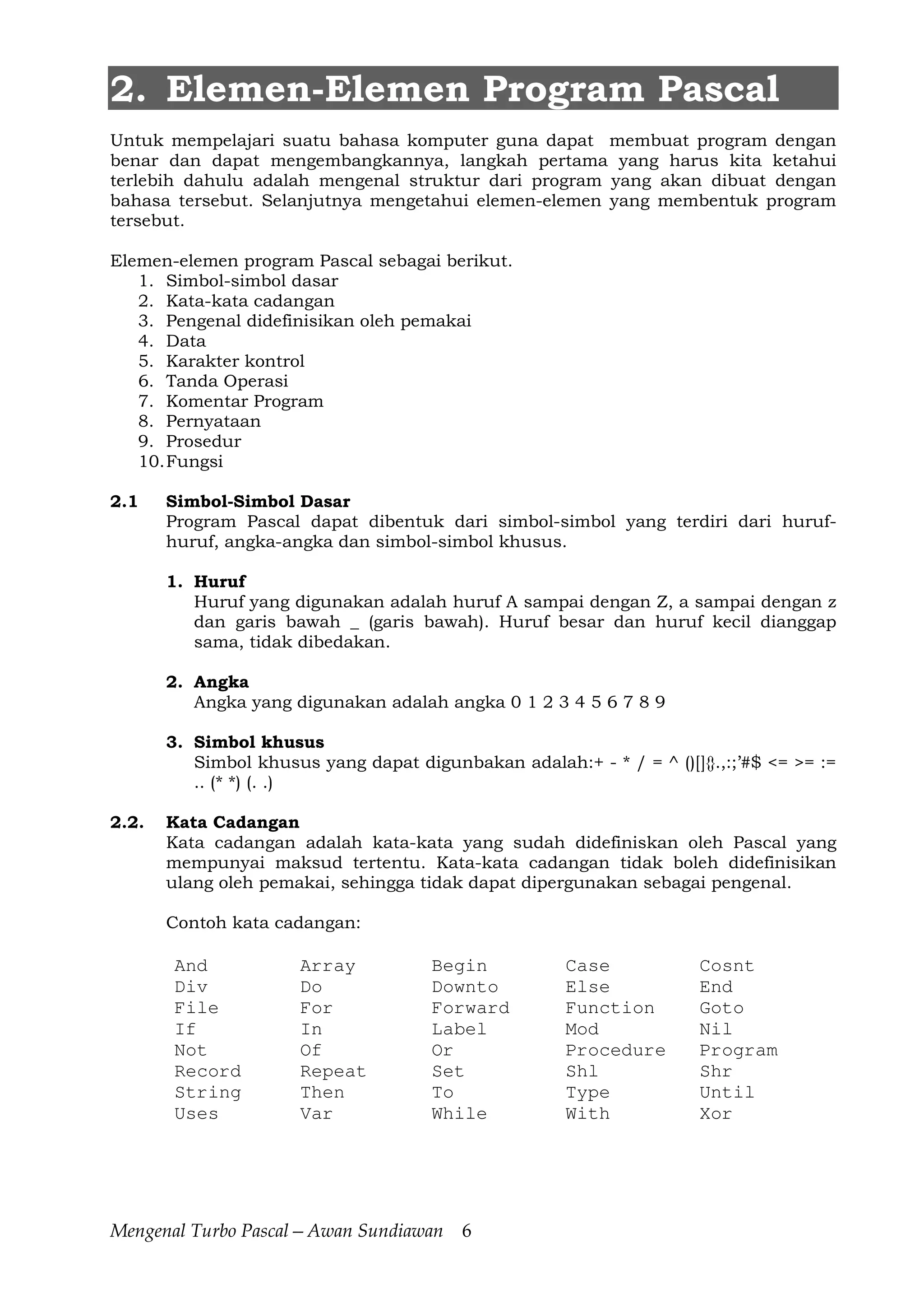 Mengenal Turbo Pascal—Awan Sundiawan 6
2. Elemen-Elemen Program Pascal
Untuk mempelajari suatu bahasa komputer guna dapat membuat program dengan
benar dan dapat mengembangkannya, langkah pertama yang harus kita ketahui
terlebih dahulu adalah mengenal struktur dari program yang akan dibuat dengan
bahasa tersebut. Selanjutnya mengetahui elemen-elemen yang membentuk program
tersebut.
Elemen-elemen program Pascal sebagai berikut.
1. Simbol-simbol dasar
2. Kata-kata cadangan
3. Pengenal didefinisikan oleh pemakai
4. Data
5. Karakter kontrol
6. Tanda Operasi
7. Komentar Program
8. Pernyataan
9. Prosedur
10.Fungsi
2.1 Simbol-Simbol Dasar
Program Pascal dapat dibentuk dari simbol-simbol yang terdiri dari huruf-
huruf, angka-angka dan simbol-simbol khusus.
1. Huruf
Huruf yang digunakan adalah huruf A sampai dengan Z, a sampai dengan z
dan garis bawah _ (garis bawah). Huruf besar dan huruf kecil dianggap
sama, tidak dibedakan.
2. Angka
Angka yang digunakan adalah angka 0 1 2 3 4 5 6 7 8 9
3. Simbol khusus
Simbol khusus yang dapat digunbakan adalah:+ - * / = ^ ()[]{}.,:;’#$ <= >= :=
.. (* *) (. .)
2.2. Kata Cadangan
Kata cadangan adalah kata-kata yang sudah didefiniskan oleh Pascal yang
mempunyai maksud tertentu. Kata-kata cadangan tidak boleh didefinisikan
ulang oleh pemakai, sehingga tidak dapat dipergunakan sebagai pengenal.
Contoh kata cadangan:
And Array Begin Case Cosnt
Div Do Downto Else End
File For Forward Function Goto
If In Label Mod Nil
Not Of Or Procedure Program
Record Repeat Set Shl Shr
String Then To Type Until
Uses Var While With Xor
 