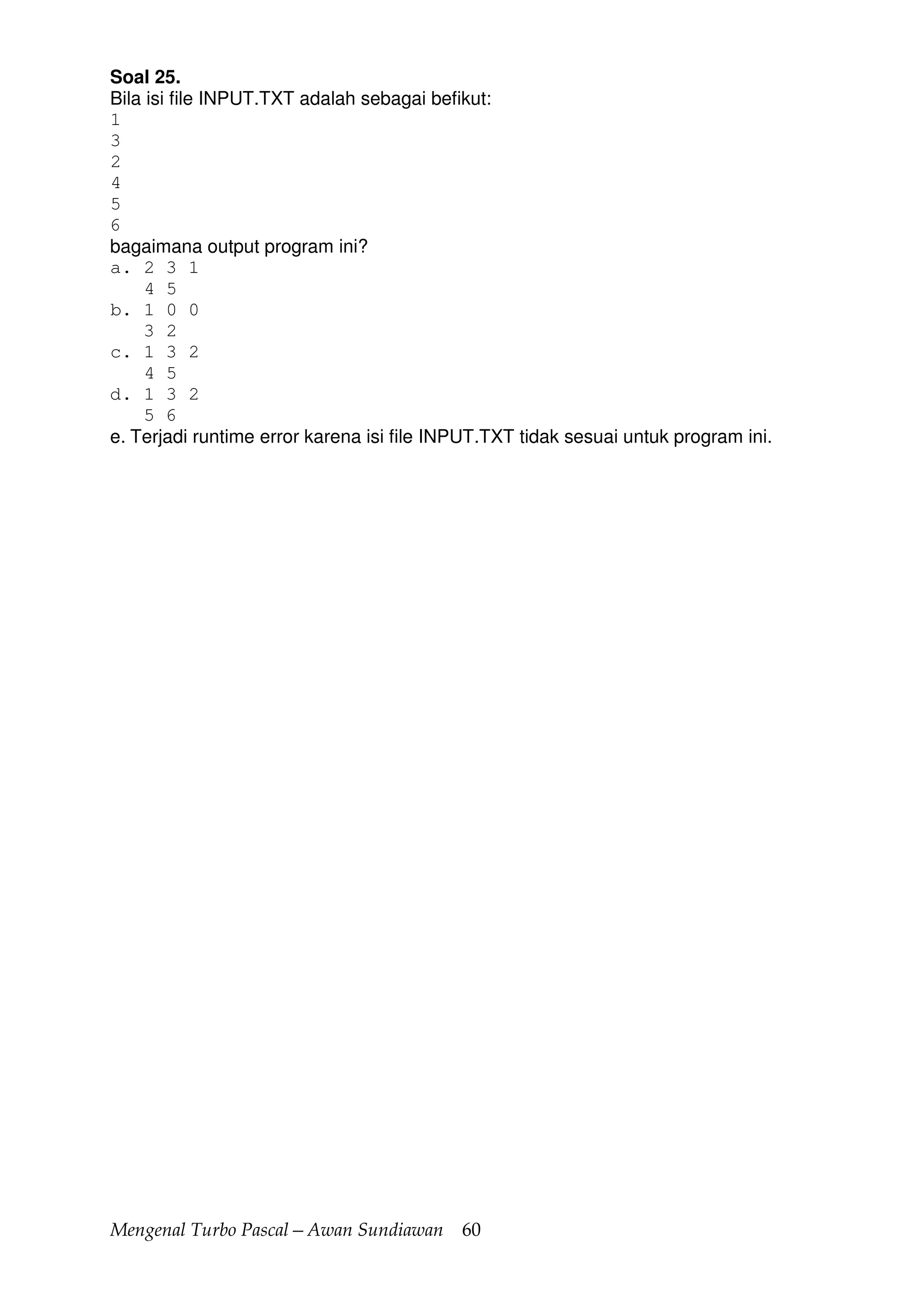 Mengenal Turbo Pascal—Awan Sundiawan 60
Soal 25.
Bila isi file INPUT.TXT adalah sebagai befikut:
1
3
2
4
5
6
bagaimana output program ini?
a. 2 3 1
4 5
b. 1 0 0
3 2
c. 1 3 2
4 5
d. 1 3 2
5 6
e. Terjadi runtime error karena isi file INPUT.TXT tidak sesuai untuk program ini.
 