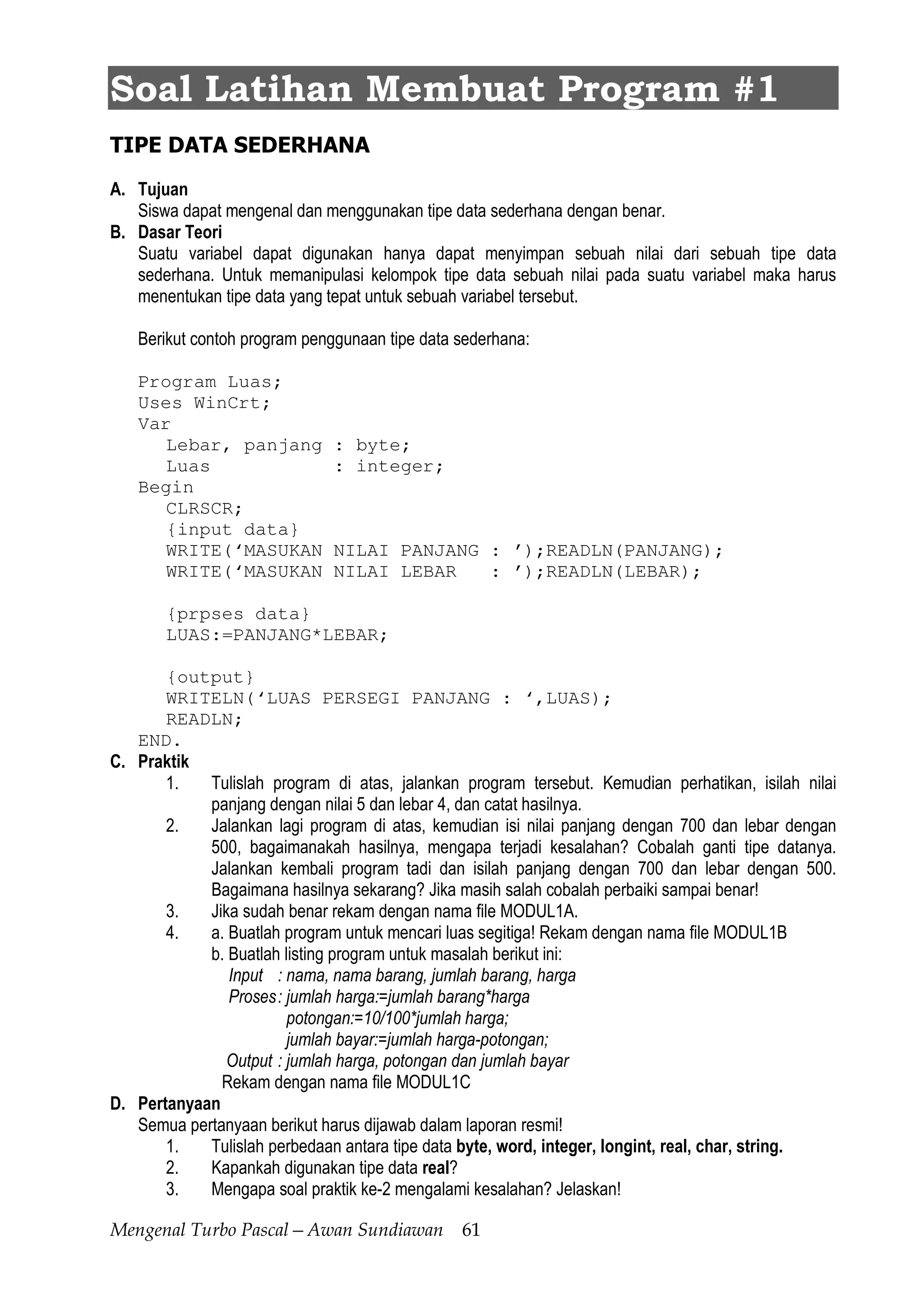 Mengenal Turbo Pascal—Awan Sundiawan 61
Soal Latihan Membuat Program #1
TIPE DATA SEDERHANA
A. Tujuan
Siswa dapat mengenal dan menggunakan tipe data sederhana dengan benar.
B. Dasar Teori
Suatu variabel dapat digunakan hanya dapat menyimpan sebuah nilai dari sebuah tipe data
sederhana. Untuk memanipulasi kelompok tipe data sebuah nilai pada suatu variabel maka harus
menentukan tipe data yang tepat untuk sebuah variabel tersebut.
Berikut contoh program penggunaan tipe data sederhana:
Program Luas;
Uses WinCrt;
Var
Lebar, panjang : byte;
Luas : integer;
Begin
CLRSCR;
{input data}
WRITE(‘MASUKAN NILAI PANJANG : ’);READLN(PANJANG);
WRITE(‘MASUKAN NILAI LEBAR : ’);READLN(LEBAR);
{prpses data}
LUAS:=PANJANG*LEBAR;
{output}
WRITELN(‘LUAS PERSEGI PANJANG : ‘,LUAS);
READLN;
END.
C. Praktik
1. Tulislah program di atas, jalankan program tersebut. Kemudian perhatikan, isilah nilai
panjang dengan nilai 5 dan lebar 4, dan catat hasilnya.
2. Jalankan lagi program di atas, kemudian isi nilai panjang dengan 700 dan lebar dengan
500, bagaimanakah hasilnya, mengapa terjadi kesalahan? Cobalah ganti tipe datanya.
Jalankan kembali program tadi dan isilah panjang dengan 700 dan lebar dengan 500.
Bagaimana hasilnya sekarang? Jika masih salah cobalah perbaiki sampai benar!
3. Jika sudah benar rekam dengan nama file MODUL1A.
4. a. Buatlah program untuk mencari luas segitiga! Rekam dengan nama file MODUL1B
b. Buatlah listing program untuk masalah berikut ini:
Input : nama, nama barang, jumlah barang, harga
Proses: jumlah harga:=jumlah barang*harga
potongan:=10/100*jumlah harga;
jumlah bayar:=jumlah harga-potongan;
Output : jumlah harga, potongan dan jumlah bayar
Rekam dengan nama file MODUL1C
D. Pertanyaan
Semua pertanyaan berikut harus dijawab dalam laporan resmi!
1. Tulislah perbedaan antara tipe data byte, word, integer, longint, real, char, string.
2. Kapankah digunakan tipe data real?
3. Mengapa soal praktik ke-2 mengalami kesalahan? Jelaskan!
 