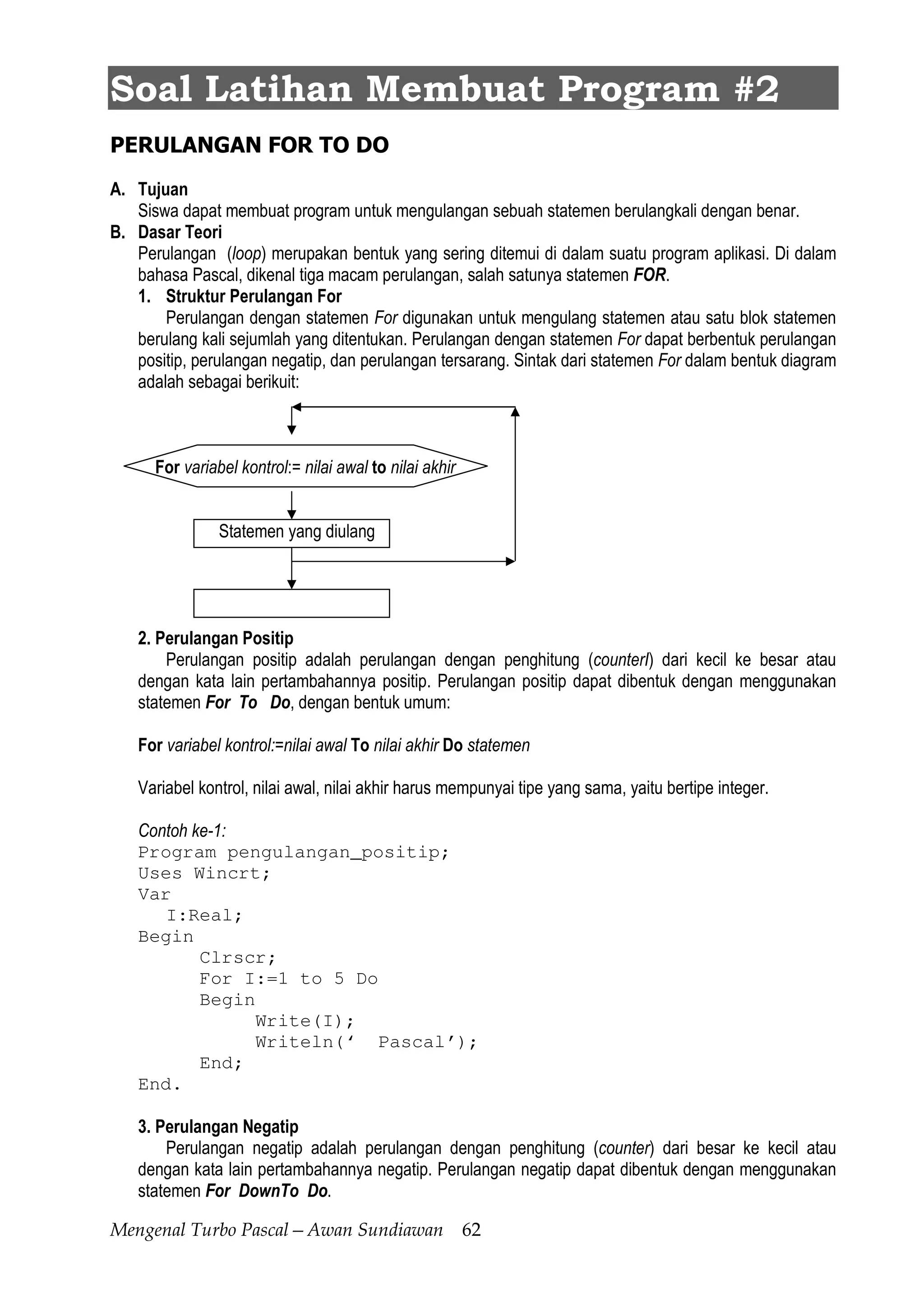 Mengenal Turbo Pascal—Awan Sundiawan 62
Soal Latihan Membuat Program #2
PERULANGAN FOR TO DO
A. Tujuan
Siswa dapat membuat program untuk mengulangan sebuah statemen berulangkali dengan benar.
B. Dasar Teori
Perulangan (loop) merupakan bentuk yang sering ditemui di dalam suatu program aplikasi. Di dalam
bahasa Pascal, dikenal tiga macam perulangan, salah satunya statemen FOR.
1. Struktur Perulangan For
Perulangan dengan statemen For digunakan untuk mengulang statemen atau satu blok statemen
berulang kali sejumlah yang ditentukan. Perulangan dengan statemen For dapat berbentuk perulangan
positip, perulangan negatip, dan perulangan tersarang. Sintak dari statemen For dalam bentuk diagram
adalah sebagai berikuit:
For variabel kontrol:= nilai awal to nilai akhir
Statemen yang diulang
2. Perulangan Positip
Perulangan positip adalah perulangan dengan penghitung (counterI) dari kecil ke besar atau
dengan kata lain pertambahannya positip. Perulangan positip dapat dibentuk dengan menggunakan
statemen For To Do, dengan bentuk umum:
For variabel kontrol:=nilai awal To nilai akhir Do statemen
Variabel kontrol, nilai awal, nilai akhir harus mempunyai tipe yang sama, yaitu bertipe integer.
Contoh ke-1:
Program pengulangan_positip;
Uses Wincrt;
Var
I:Real;
Begin
Clrscr;
For I:=1 to 5 Do
Begin
Write(I);
Writeln(‘ Pascal’);
End;
End.
3. Perulangan Negatip
Perulangan negatip adalah perulangan dengan penghitung (counter) dari besar ke kecil atau
dengan kata lain pertambahannya negatip. Perulangan negatip dapat dibentuk dengan menggunakan
statemen For DownTo Do.
 