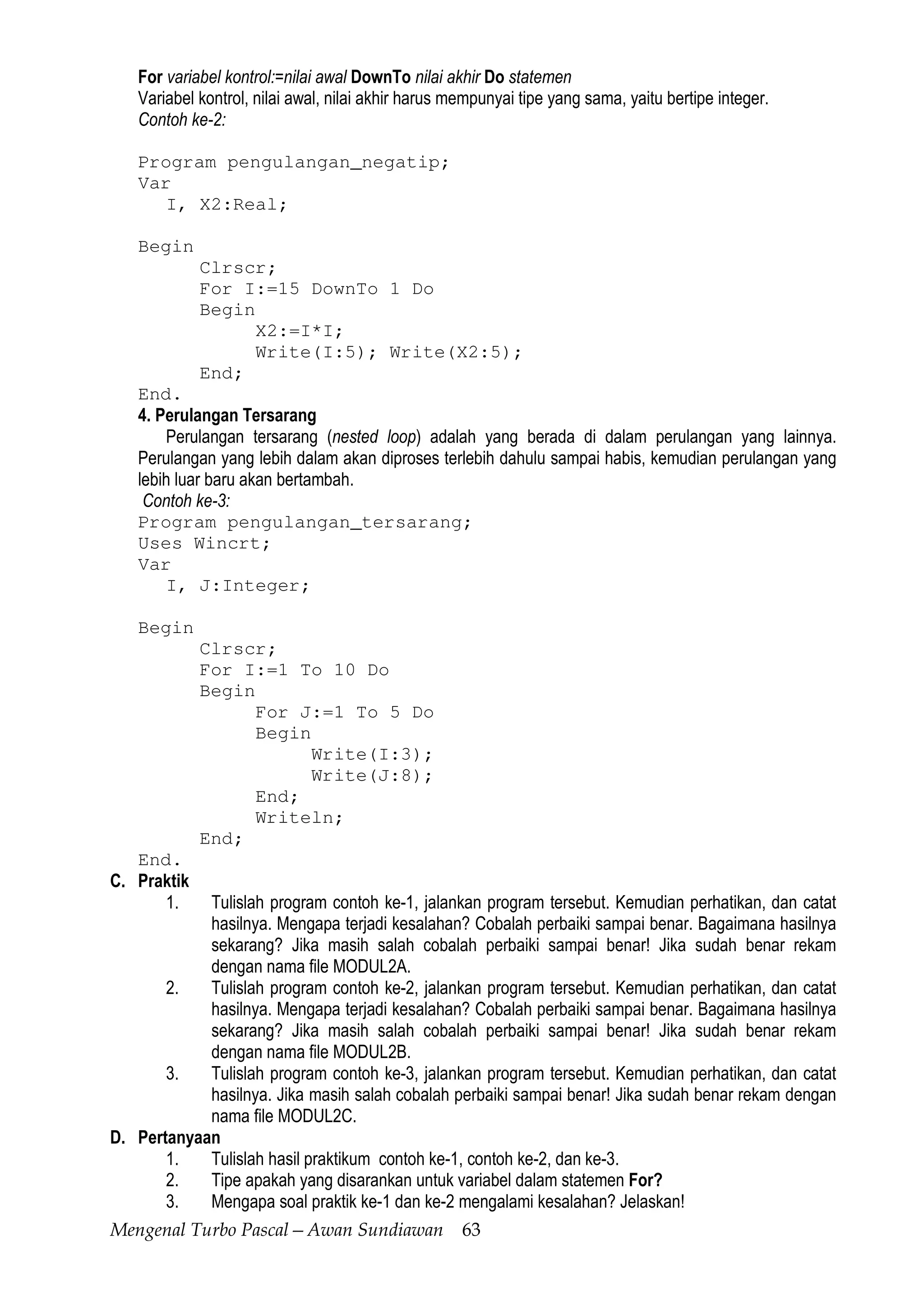 Mengenal Turbo Pascal—Awan Sundiawan 63
For variabel kontrol:=nilai awal DownTo nilai akhir Do statemen
Variabel kontrol, nilai awal, nilai akhir harus mempunyai tipe yang sama, yaitu bertipe integer.
Contoh ke-2:
Program pengulangan_negatip;
Var
I, X2:Real;
Begin
Clrscr;
For I:=15 DownTo 1 Do
Begin
X2:=I*I;
Write(I:5); Write(X2:5);
End;
End.
4. Perulangan Tersarang
Perulangan tersarang (nested loop) adalah yang berada di dalam perulangan yang lainnya.
Perulangan yang lebih dalam akan diproses terlebih dahulu sampai habis, kemudian perulangan yang
lebih luar baru akan bertambah.
Contoh ke-3:
Program pengulangan_tersarang;
Uses Wincrt;
Var
I, J:Integer;
Begin
Clrscr;
For I:=1 To 10 Do
Begin
For J:=1 To 5 Do
Begin
Write(I:3);
Write(J:8);
End;
Writeln;
End;
End.
C. Praktik
1. Tulislah program contoh ke-1, jalankan program tersebut. Kemudian perhatikan, dan catat
hasilnya. Mengapa terjadi kesalahan? Cobalah perbaiki sampai benar. Bagaimana hasilnya
sekarang? Jika masih salah cobalah perbaiki sampai benar! Jika sudah benar rekam
dengan nama file MODUL2A.
2. Tulislah program contoh ke-2, jalankan program tersebut. Kemudian perhatikan, dan catat
hasilnya. Mengapa terjadi kesalahan? Cobalah perbaiki sampai benar. Bagaimana hasilnya
sekarang? Jika masih salah cobalah perbaiki sampai benar! Jika sudah benar rekam
dengan nama file MODUL2B.
3. Tulislah program contoh ke-3, jalankan program tersebut. Kemudian perhatikan, dan catat
hasilnya. Jika masih salah cobalah perbaiki sampai benar! Jika sudah benar rekam dengan
nama file MODUL2C.
D. Pertanyaan
1. Tulislah hasil praktikum contoh ke-1, contoh ke-2, dan ke-3.
2. Tipe apakah yang disarankan untuk variabel dalam statemen For?
3. Mengapa soal praktik ke-1 dan ke-2 mengalami kesalahan? Jelaskan!
 