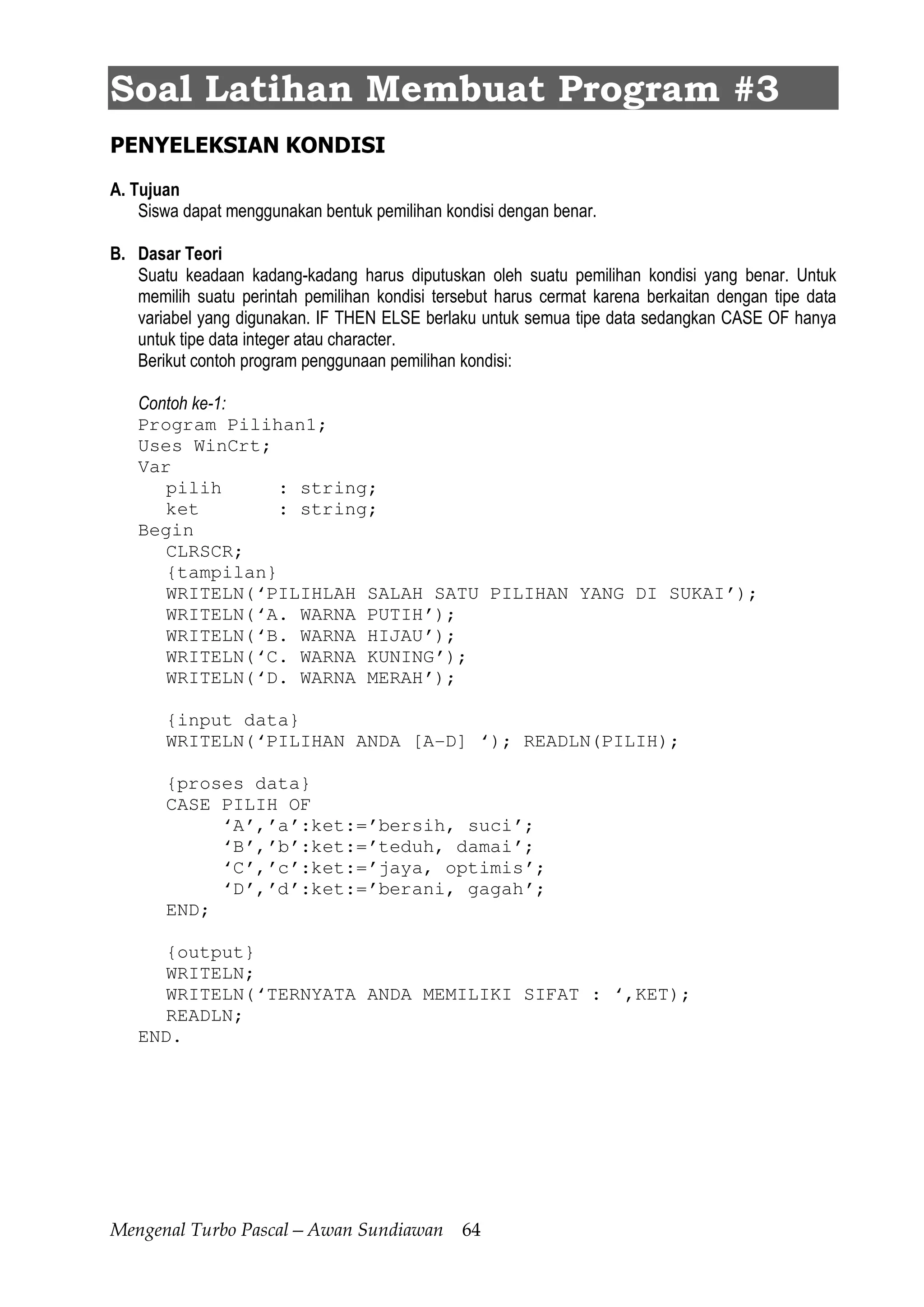 Mengenal Turbo Pascal—Awan Sundiawan 64
Soal Latihan Membuat Program #3
PENYELEKSIAN KONDISI
A. Tujuan
Siswa dapat menggunakan bentuk pemilihan kondisi dengan benar.
B. Dasar Teori
Suatu keadaan kadang-kadang harus diputuskan oleh suatu pemilihan kondisi yang benar. Untuk
memilih suatu perintah pemilihan kondisi tersebut harus cermat karena berkaitan dengan tipe data
variabel yang digunakan. IF THEN ELSE berlaku untuk semua tipe data sedangkan CASE OF hanya
untuk tipe data integer atau character.
Berikut contoh program penggunaan pemilihan kondisi:
Contoh ke-1:
Program Pilihan1;
Uses WinCrt;
Var
pilih : string;
ket : string;
Begin
CLRSCR;
{tampilan}
WRITELN(‘PILIHLAH SALAH SATU PILIHAN YANG DI SUKAI’);
WRITELN(‘A. WARNA PUTIH’);
WRITELN(‘B. WARNA HIJAU’);
WRITELN(‘C. WARNA KUNING’);
WRITELN(‘D. WARNA MERAH’);
{input data}
WRITELN(‘PILIHAN ANDA [A-D] ‘); READLN(PILIH);
{proses data}
CASE PILIH OF
‘A’,’a’:ket:=’bersih, suci’;
‘B’,’b’:ket:=’teduh, damai’;
‘C’,’c’:ket:=’jaya, optimis’;
‘D’,’d’:ket:=’berani, gagah’;
END;
{output}
WRITELN;
WRITELN(‘TERNYATA ANDA MEMILIKI SIFAT : ‘,KET);
READLN;
END.
 