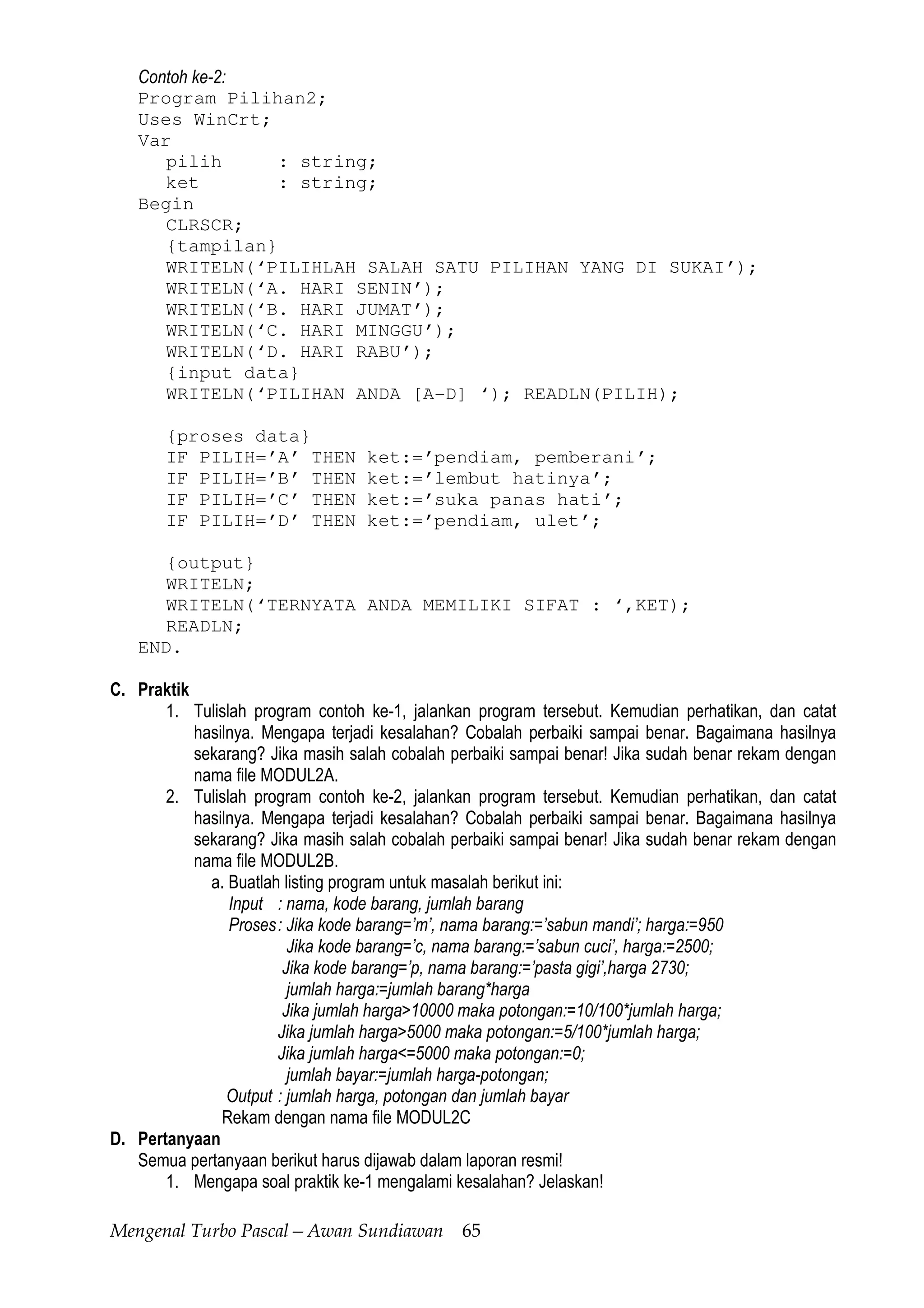 Mengenal Turbo Pascal—Awan Sundiawan 65
Contoh ke-2:
Program Pilihan2;
Uses WinCrt;
Var
pilih : string;
ket : string;
Begin
CLRSCR;
{tampilan}
WRITELN(‘PILIHLAH SALAH SATU PILIHAN YANG DI SUKAI’);
WRITELN(‘A. HARI SENIN’);
WRITELN(‘B. HARI JUMAT’);
WRITELN(‘C. HARI MINGGU’);
WRITELN(‘D. HARI RABU’);
{input data}
WRITELN(‘PILIHAN ANDA [A-D] ‘); READLN(PILIH);
{proses data}
IF PILIH=’A’ THEN ket:=’pendiam, pemberani’;
IF PILIH=’B’ THEN ket:=’lembut hatinya’;
IF PILIH=’C’ THEN ket:=’suka panas hati’;
IF PILIH=’D’ THEN ket:=’pendiam, ulet’;
{output}
WRITELN;
WRITELN(‘TERNYATA ANDA MEMILIKI SIFAT : ‘,KET);
READLN;
END.
C. Praktik
1. Tulislah program contoh ke-1, jalankan program tersebut. Kemudian perhatikan, dan catat
hasilnya. Mengapa terjadi kesalahan? Cobalah perbaiki sampai benar. Bagaimana hasilnya
sekarang? Jika masih salah cobalah perbaiki sampai benar! Jika sudah benar rekam dengan
nama file MODUL2A.
2. Tulislah program contoh ke-2, jalankan program tersebut. Kemudian perhatikan, dan catat
hasilnya. Mengapa terjadi kesalahan? Cobalah perbaiki sampai benar. Bagaimana hasilnya
sekarang? Jika masih salah cobalah perbaiki sampai benar! Jika sudah benar rekam dengan
nama file MODUL2B.
a. Buatlah listing program untuk masalah berikut ini:
Input : nama, kode barang, jumlah barang
Proses: Jika kode barang=’m’, nama barang:=’sabun mandi’; harga:=950
Jika kode barang=’c, nama barang:=’sabun cuci’, harga:=2500;
Jika kode barang=’p, nama barang:=’pasta gigi’,harga 2730;
jumlah harga:=jumlah barang*harga
Jika jumlah harga>10000 maka potongan:=10/100*jumlah harga;
Jika jumlah harga>5000 maka potongan:=5/100*jumlah harga;
Jika jumlah harga<=5000 maka potongan:=0;
jumlah bayar:=jumlah harga-potongan;
Output : jumlah harga, potongan dan jumlah bayar
Rekam dengan nama file MODUL2C
D. Pertanyaan
Semua pertanyaan berikut harus dijawab dalam laporan resmi!
1. Mengapa soal praktik ke-1 mengalami kesalahan? Jelaskan!
 