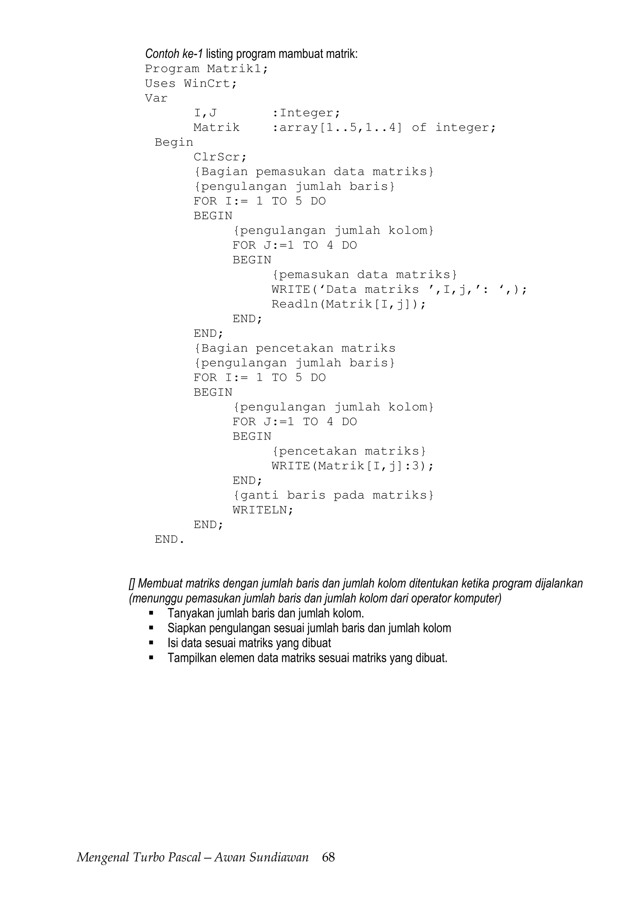 Mengenal Turbo Pascal—Awan Sundiawan 68
Contoh ke-1 listing program mambuat matrik:
Program Matrik1;
Uses WinCrt;
Var
I,J :Integer;
Matrik :array[1..5,1..4] of integer;
Begin
ClrScr;
{Bagian pemasukan data matriks}
{pengulangan jumlah baris}
FOR I:= 1 TO 5 DO
BEGIN
{pengulangan jumlah kolom}
FOR J:=1 TO 4 DO
BEGIN
{pemasukan data matriks}
WRITE(‘Data matriks ’,I,j,’: ‘,);
Readln(Matrik[I,j]);
END;
END;
{Bagian pencetakan matriks
{pengulangan jumlah baris}
FOR I:= 1 TO 5 DO
BEGIN
{pengulangan jumlah kolom}
FOR J:=1 TO 4 DO
BEGIN
{pencetakan matriks}
WRITE(Matrik[I,j]:3);
END;
{ganti baris pada matriks}
WRITELN;
END;
END.
[] Membuat matriks dengan jumlah baris dan jumlah kolom ditentukan ketika program dijalankan
(menunggu pemasukan jumlah baris dan jumlah kolom dari operator komputer)
Tanyakan jumlah baris dan jumlah kolom.
Siapkan pengulangan sesuai jumlah baris dan jumlah kolom
Isi data sesuai matriks yang dibuat
Tampilkan elemen data matriks sesuai matriks yang dibuat.
 