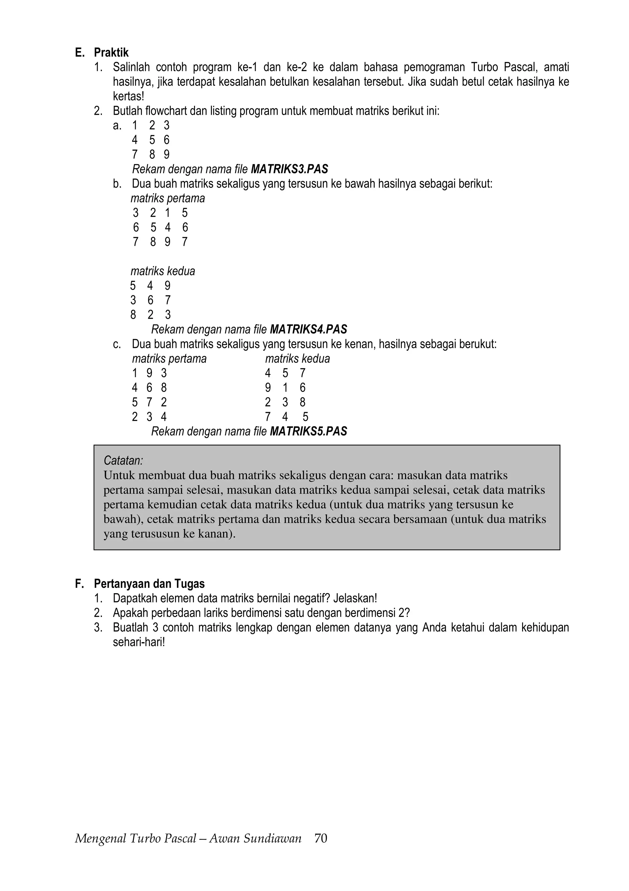 Mengenal Turbo Pascal—Awan Sundiawan 70
E. Praktik
1. Salinlah contoh program ke-1 dan ke-2 ke dalam bahasa pemograman Turbo Pascal, amati
hasilnya, jika terdapat kesalahan betulkan kesalahan tersebut. Jika sudah betul cetak hasilnya ke
kertas!
2. Butlah flowchart dan listing program untuk membuat matriks berikut ini:
a. 1 2 3
4 5 6
7 8 9
Rekam dengan nama file MATRIKS3.PAS
b. Dua buah matriks sekaligus yang tersusun ke bawah hasilnya sebagai berikut:
matriks pertama
3 2 1 5
6 5 4 6
7 8 9 7
matriks kedua
5 4 9
3 6 7
8 2 3
Rekam dengan nama file MATRIKS4.PAS
c. Dua buah matriks sekaligus yang tersusun ke kenan, hasilnya sebagai berukut:
matriks pertama matriks kedua
1 9 3 4 5 7
4 6 8 9 1 6
5 7 2 2 3 8
2 3 4 7 4 5
Rekam dengan nama file MATRIKS5.PAS
Catatan:
Untuk membuat dua buah matriks sekaligus dengan cara: masukan data matriks
pertama sampai selesai, masukan data matriks kedua sampai selesai, cetak data matriks
pertama kemudian cetak data matriks kedua (untuk dua matriks yang tersusun ke
bawah), cetak matriks pertama dan matriks kedua secara bersamaan (untuk dua matriks
yang terususun ke kanan).
F. Pertanyaan dan Tugas
1. Dapatkah elemen data matriks bernilai negatif? Jelaskan!
2. Apakah perbedaan lariks berdimensi satu dengan berdimensi 2?
3. Buatlah 3 contoh matriks lengkap dengan elemen datanya yang Anda ketahui dalam kehidupan
sehari-hari!
 