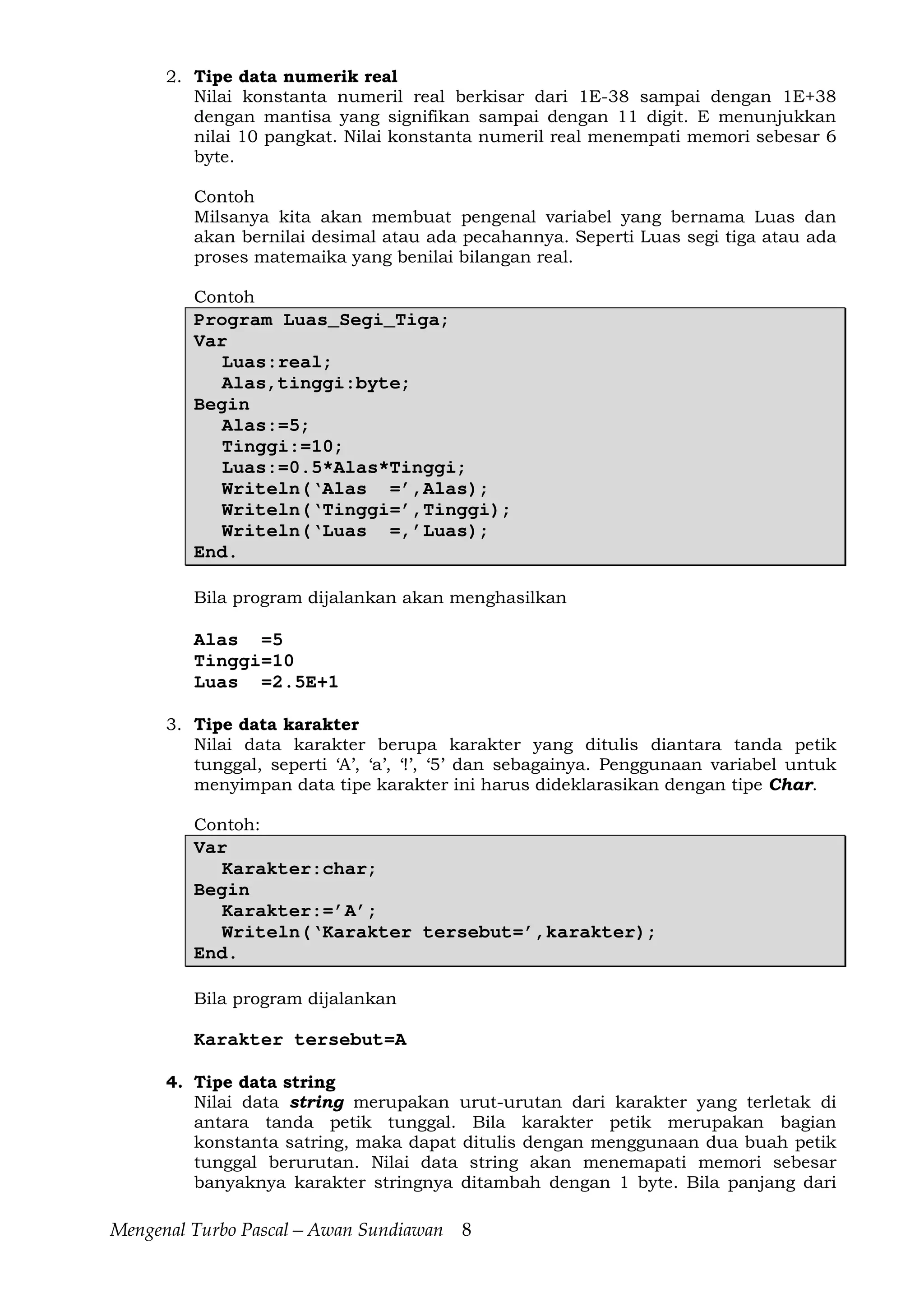 Mengenal Turbo Pascal—Awan Sundiawan 8
2. Tipe data numerik real
Nilai konstanta numeril real berkisar dari 1E-38 sampai dengan 1E+38
dengan mantisa yang signifikan sampai dengan 11 digit. E menunjukkan
nilai 10 pangkat. Nilai konstanta numeril real menempati memori sebesar 6
byte.
Contoh
Milsanya kita akan membuat pengenal variabel yang bernama Luas dan
akan bernilai desimal atau ada pecahannya. Seperti Luas segi tiga atau ada
proses matemaika yang benilai bilangan real.
Contoh
Program Luas_Segi_Tiga;
Var
Luas:real;
Alas,tinggi:byte;
Begin
Alas:=5;
Tinggi:=10;
Luas:=0.5*Alas*Tinggi;
Writeln(‘Alas =’,Alas);
Writeln(‘Tinggi=’,Tinggi);
Writeln(‘Luas =,’Luas);
End.
Bila program dijalankan akan menghasilkan
Alas =5
Tinggi=10
Luas =2.5E+1
3. Tipe data karakter
Nilai data karakter berupa karakter yang ditulis diantara tanda petik
tunggal, seperti ‘A’, ‘a’, ‘!’, ‘5’ dan sebagainya. Penggunaan variabel untuk
menyimpan data tipe karakter ini harus dideklarasikan dengan tipe Char.
Contoh:
Var
Karakter:char;
Begin
Karakter:=’A’;
Writeln(‘Karakter tersebut=’,karakter);
End.
Bila program dijalankan
Karakter tersebut=A
4. Tipe data string
Nilai data string merupakan urut-urutan dari karakter yang terletak di
antara tanda petik tunggal. Bila karakter petik merupakan bagian
konstanta satring, maka dapat ditulis dengan menggunaan dua buah petik
tunggal berurutan. Nilai data string akan menemapati memori sebesar
banyaknya karakter stringnya ditambah dengan 1 byte. Bila panjang dari
 