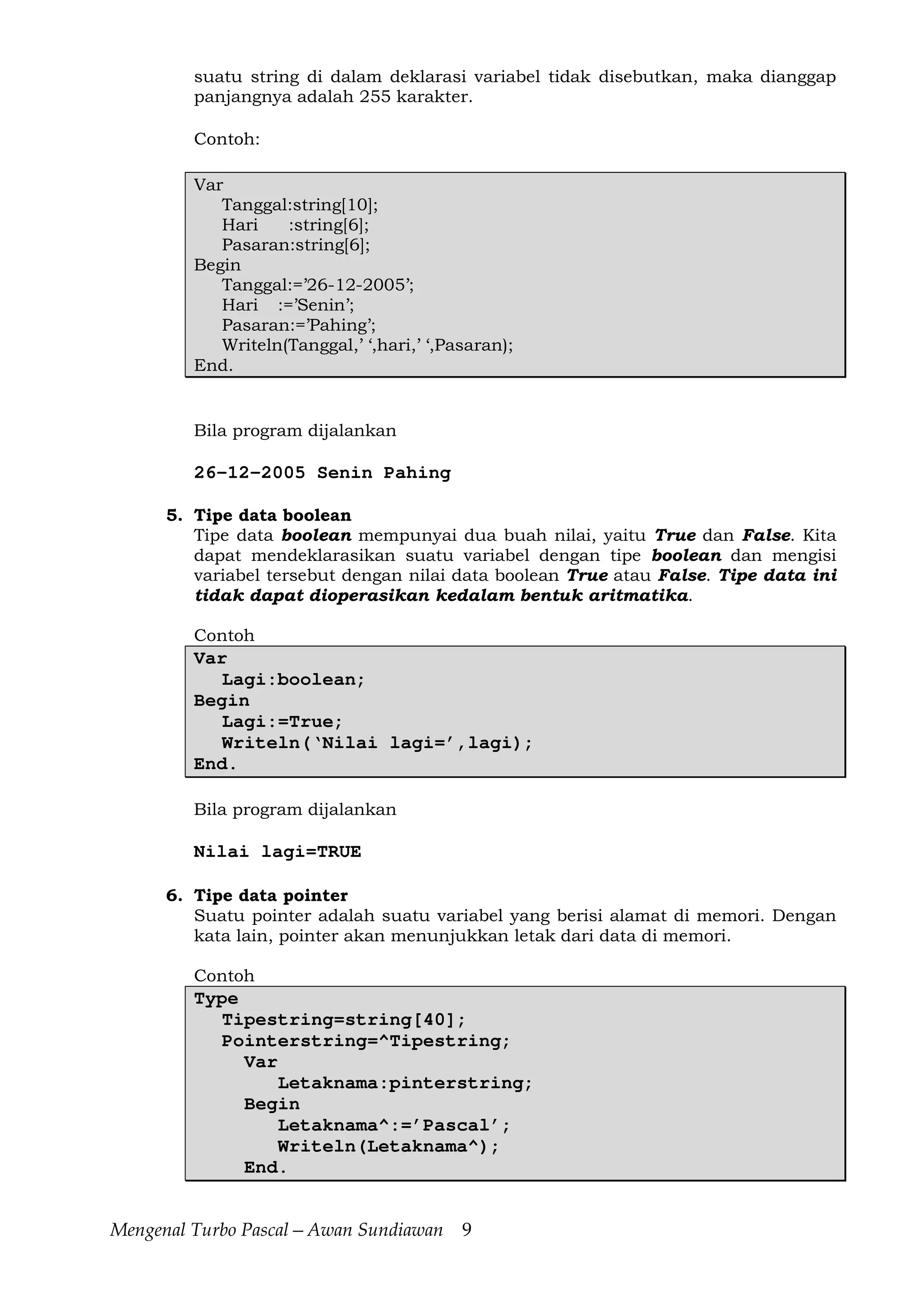 Mengenal Turbo Pascal—Awan Sundiawan 9
suatu string di dalam deklarasi variabel tidak disebutkan, maka dianggap
panjangnya adalah 255 karakter.
Contoh:
Var
Tanggal:string[10];
Hari :string[6];
Pasaran:string[6];
Begin
Tanggal:=’26-12-2005’;
Hari :=’Senin’;
Pasaran:=’Pahing’;
Writeln(Tanggal,’ ‘,hari,’ ‘,Pasaran);
End.
Bila program dijalankan
26-12-2005 Senin Pahing
5. Tipe data boolean
Tipe data boolean mempunyai dua buah nilai, yaitu True dan False. Kita
dapat mendeklarasikan suatu variabel dengan tipe boolean dan mengisi
variabel tersebut dengan nilai data boolean True atau False. Tipe data ini
tidak dapat dioperasikan kedalam bentuk aritmatika.
Contoh
Var
Lagi:boolean;
Begin
Lagi:=True;
Writeln(‘Nilai lagi=’,lagi);
End.
Bila program dijalankan
Nilai lagi=TRUE
6. Tipe data pointer
Suatu pointer adalah suatu variabel yang berisi alamat di memori. Dengan
kata lain, pointer akan menunjukkan letak dari data di memori.
Contoh
Type
Tipestring=string[40];
Pointerstring=^Tipestring;
Var
Letaknama:pinterstring;
Begin
Letaknama^:=’Pascal’;
Writeln(Letaknama^);
End.
 