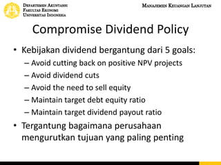 Compromise Dividend Policy
• Kebijakan dividend bergantung dari 5 goals:
– Avoid cutting back on positive NPV projects
– Avoid dividend cuts
– Avoid the need to sell equity
– Maintain target debt equity ratio
– Maintain target dividend payout ratio
• Tergantung bagaimana perusahaan
mengurutkan tujuan yang paling penting
 