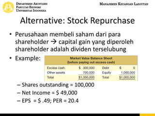 Alternative: Stock Repurchase
• Perusahaan membeli saham dari para
shareholder  capital gain yang diperoleh
shareholder adalah dividen terselubung
• Example:
– Shares outstanding = 100,000
– Net Income = $ 49,000
– EPS = $ .49; PER = 20.4
 