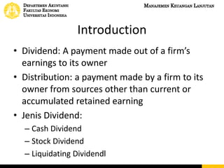 Introduction
• Dividend: A payment made out of a firm’s
earnings to its owner
• Distribution: a payment made by a firm to its
owner from sources other than current or
accumulated retained earning
• Jenis Dividend:
– Cash Dividend
– Stock Dividend
– Liquidating Dividendl
 