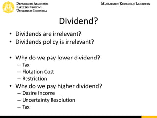 Dividend?
• Dividends are irrelevant?
• Dividends policy is irrelevant?
• Why do we pay lower dividend?
– Tax
– Flotation Cost
– Restriction
• Why do we pay higher dividend?
– Desire Income
– Uncertainty Resolution
– Tax
 