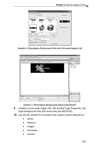 Chapter 5. Bekerja dengan Frame
107
Gambar 4. Menyisipkan Background Color dan Teks pada Bagian Left
Gambar 5. Menyisipkan Background Images pada Header
9. Letakkan kursor pada bagian left. Klik kembali Page Properties, lalu
pada background color pilih warna abu-abu (#333333).
10. Lalu klik Ok. Setelah itu masukkan teks, seperti contoh dibawah ini :
 Home
 About us
 Images
 Animation
 Contact
 