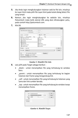 Chapter 7. Membuat Navigasi dengan Link
137
5. Jika Anda ingin menghubungkan halaman web ke file lain, misalnya
ke Layer.html maka pilih file Layer.html pada kotak dialog Select File
yang tampil.
6. Namun, jika ingin menghubungkan ke website lain, misalnya
Palcomtech maka ketik alamat URL yang akan dihubungkan yaitu,
pada contoh http://palcomtech.com.
7. Klik OK.
Gambar 5. Memilih File Link.
8. Lalu pilih pada Target sebagai berikut :
 _blank : untuk menampilkan file yang terhubung ke window
baru.
 _parent : untuk menampilkan file yang terhubung ke bagian
halaman dari frame yang mengandung link.
 _self : untuk menampilkan file yang terhubung ke halaman yang
sama dari link sumber berada.
 _top : untuk menampilkan file yang terhubung ke window tanpa
menampilkan frame.
Gambar 6. Memilih Target.
 