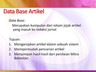 Data Base Artikel
Data Base:
Merupakan kumpulan dari rekam jejak artikel
yang masuk ke redaksi jurnal
Tujuan:
1. Mengarsipkan artikel dalam sebuah sistem
2. Mempermudah pencarian artikel
3. Menyimpan hasil-hasil dari penilaian Mitra
Bebestari
 
