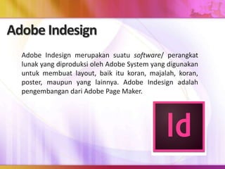 Adobe Indesign
Adobe Indesign merupakan suatu software/ perangkat
lunak yang diproduksi oleh Adobe System yang digunakan
untuk membuat layout, baik itu koran, majalah, koran,
poster, maupun yang lainnya. Adobe Indesign adalah
pengembangan dari Adobe Page Maker.
 