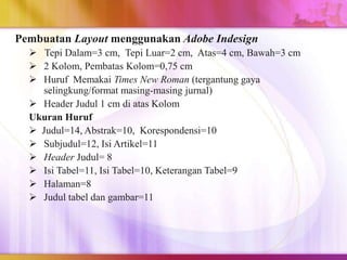 Pembuatan Layout menggunakan Adobe Indesign
 Tepi Dalam=3 cm, Tepi Luar=2 cm, Atas=4 cm, Bawah=3 cm
 2 Kolom, Pembatas Kolom=0,75 cm
 Huruf Memakai Times New Roman (tergantung gaya
selingkung/format masing-masing jurnal)
 Header Judul 1 cm di atas Kolom
Ukuran Huruf
 Judul=14, Abstrak=10, Korespondensi=10
 Subjudul=12, Isi Artikel=11
 Header Judul= 8
 Isi Tabel=11, Isi Tabel=10, Keterangan Tabel=9
 Halaman=8
 Judul tabel dan gambar=11
 