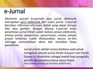 Electronic journal (e-journal) atau jurnal elektronik
merupakan versi elektronik dari suatu jurnal. E-journal
berisikan informasi-informasi digital yang dapat berupa
teks atau gambar. Dengan adanya e-journal maka
penerbitan jurnal ilmiah sudah melalui proses elektronik,
artinya proses pengiriman, penerimaan, review sampai
proses terbitnya sudah dilaksanakan secara on-line
sehingga memudahkan akses dan menekan biaya
penerbitan.
Jurnal online adalah sarana berbasis web untuk
mengelola sebuah jurnal ilmiah maupun non-ilmiah.
Sarana ini disediakan sebagai wadah bagi pengelola,
penulis dan pembaca karya-karya ilmiah.
(http://www.jurnal.lipi.go.id/utama.cgi?bantuan).
 