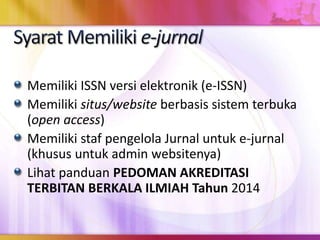 Memiliki ISSN versi elektronik (e-ISSN)
Memiliki situs/website berbasis sistem terbuka
(open access)
Memiliki staf pengelola Jurnal untuk e-jurnal
(khusus untuk admin websitenya)
Lihat panduan PEDOMAN AKREDITASI
TERBITAN BERKALA ILMIAH Tahun 2014
 
