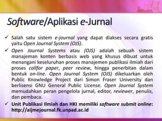  Salah satu sistem e-journal yang dapat diakses secara gratis
yaitu Open Journal System (OJS).
 Open Journal Systems atau (OJS) adalah sebuah sistem
manajeman konten berbasis web yang khusus dibuat untuk
menangani keseluruhan proses manajemen publikasi ilmiah dari
proses callfor paper, peer review, hingga penerbitan dalam
bentuk on-line. Open Journal System (OJS) dikeluarkan oleh
Public Knowledge Project dari Simon Fraser University dan
berlisensi GNU General Public License. Open Journal System
memudahkan peran pengelola jurnal, editor, reviewer, penulis,
dan pembaca.
 Unit Publikasi Ilmiah dan HKI memiliki software submit online:
http://aijmejournal.fk.unpad.ac.id
 