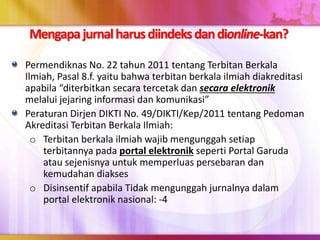 Mengapajurnalharusdiindeksdandionline-kan?
Permendiknas No. 22 tahun 2011 tentang Terbitan Berkala
Ilmiah, Pasal 8.f. yaitu bahwa terbitan berkala ilmiah diakreditasi
apabila “diterbitkan secara tercetak dan secara elektronik
melalui jejaring informasi dan komunikasi”
Peraturan Dirjen DIKTI No. 49/DIKTI/Kep/2011 tentang Pedoman
Akreditasi Terbitan Berkala Ilmiah:
o Terbitan berkala ilmiah wajib mengunggah setiap
terbitannya pada portal elektronik seperti Portal Garuda
atau sejenisnya untuk memperluas persebaran dan
kemudahan diakses
o Disinsentif apabila Tidak mengunggah jurnalnya dalam
portal elektronik nasional: -4
 