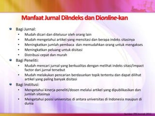 ManfaatJurnalDiIndeksdanDionline-kan
Bagi Jurnal:
• Mudah dicari dan ditelusur oleh orang lain
• Mudah mengetahui artikel yang mensitasi dan berapa indeks sitasinya
• Meningkatkan jumlah pembaca dan memudahkan orang untuk mengakses
• Meningkatkan peluang untuk disitasi
• Distribusi cepat dan murah
Bagi Peneliti:
• Mudah mencari jurnal yang berkualitas dengan melihat indeks sitasi/impact
factor dari jurnal tersebut
• Mudah melakukan pencarian berdasarkan topik tertentu dan dapat dilihat
artikel yang paling banyak disitasi
Bagi Institusi:
• Mengetahui kinerja peneliti/dosen melalui artikel yang dipublikasikan dan
jumlah sitasinya
• Mengetahui posisi universitas di antara universitas di Indonesia maupun di
dunia
Sumber: ITB Journal, 2013
 