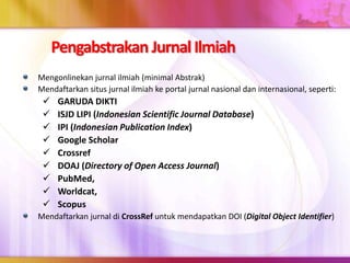 Pengabstrakan Jurnal Ilmiah
Mengonlinekan jurnal ilmiah (minimal Abstrak)
Mendaftarkan situs jurnal ilmiah ke portal jurnal nasional dan internasional, seperti:
 GARUDA DIKTI
 ISJD LIPI (Indonesian Scientific Journal Database)
 IPI (Indonesian Publication Index)
 Google Scholar
 Crossref
 DOAJ (Directory of Open Access Journal)
 PubMed,
 Worldcat,
 Scopus
Mendaftarkan jurnal di CrossRef untuk mendapatkan DOI (Digital Object Identifier)
 