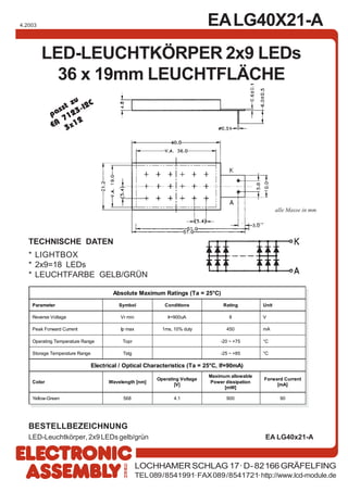 EALG40X21-A
LOCHHAMER SCHLAG 17· D-82166 GRÄFELFING
TEL089/8541991·FAX089/8541721·http://www.lcd-module.de
4.2003
LED-LEUCHTKÖRPER 2x9 LEDs
36 x 19mm LEUCHTFLÄCHE
TECHNISCHE DATEN
* LIGHTBOX
* 2x9=18 LEDs
* LEUCHTFARBE GELB/GRÜN
BESTELLBEZEICHNUNG
LED-Leuchtkörper, 2x9 LEDs gelb/grün EA LG40x21-A
passt zu
EA
7123-I2C
3x12
Absolute Maximum Ratings (Ta = 25°C)
Parameter Symbol Conditions Rating Unit
Reverse Voltage Vr min Ir=900uA 8 V
Peak Forward Current Ip max 1ms, 10% duty 450 mA
Operating Temperature Range Topr -20 ~ +75 °C
Storage Temperature Range Tstg -25 ~ +85 °C
Electrical / Optical Characteristics (Ta = 25°C, If=90mA)
Color Wavelength [nm]
Operating Voltage
[V]
Maximum allowable
Power dissipation
[mW]
Forward Current
[mA]
Yellow-Green 568 4.1 900 90
alle Masse in mm
 