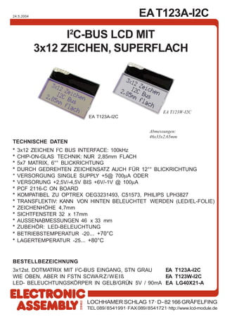 EAT123A-I2C
LOCHHAMER SCHLAG 17· D-82166 GRÄFELFING
TEL089/8541991·FAX089/8541721·http://www.lcd-module.de
24.5.2004
I2
C-BUS LCD MIT
3x12 ZEICHEN, SUPERFLACH
TECHNISCHE DATEN
* 3x12 ZEICHEN I2
C BUS INTERFACE: 100kHz
* CHIP-ON-GLAS TECHNIK: NUR 2,85mm FLACH
* 5x7 MATRIX, 6°° BLICKRICHTUNG
* DURCH GEDREHTEN ZEICHENSATZ AUCH FÜR 12°° BLICKRICHTUNG
* VERSORGUNG SINGLE SUPPLY +5@ 700µA ODER
* VERSORUNG +2,5V/-4,5V BIS +6V/-1V @ 100µA
* PCF 2116-C ON BOARD
* KOMPATIBEL ZU OPTREX OEG3231493, C51573, PHILIPS LPH3827
* TRANSFLEKTIV: KANN VON HINTEN BELEUCHTET WERDEN (LED/EL-FOLIE)
* ZEICHENHÖHE 4,7mm
* SICHTFENSTER 32 x 17mm
* AUSSENABMESSUNGEN 46 x 33 mm
* ZUBEHÖR: LED-BELEUCHTUNG
* BETRIEBSTEMPERATUR -20... +70°C
* LAGERTEMPERATUR -25... +80°C
BESTELLBEZEICHNUNG
3x12st. DOTMATRIX MIT I2
C-BUS EINGANG, STN GRAU EA T123A-I2C
WIE OBEN, ABER IN FSTN SCWARZ/WEIß EA T123W-I2C
LED- BELEUCHTUNGSKÖRPER IN GELB/GRÜN 5V / 90mA EA LG40X21-A
Abmessungen:
46x33x2,65mm
EA T123W-I2C
EA T123A-I2C
 
