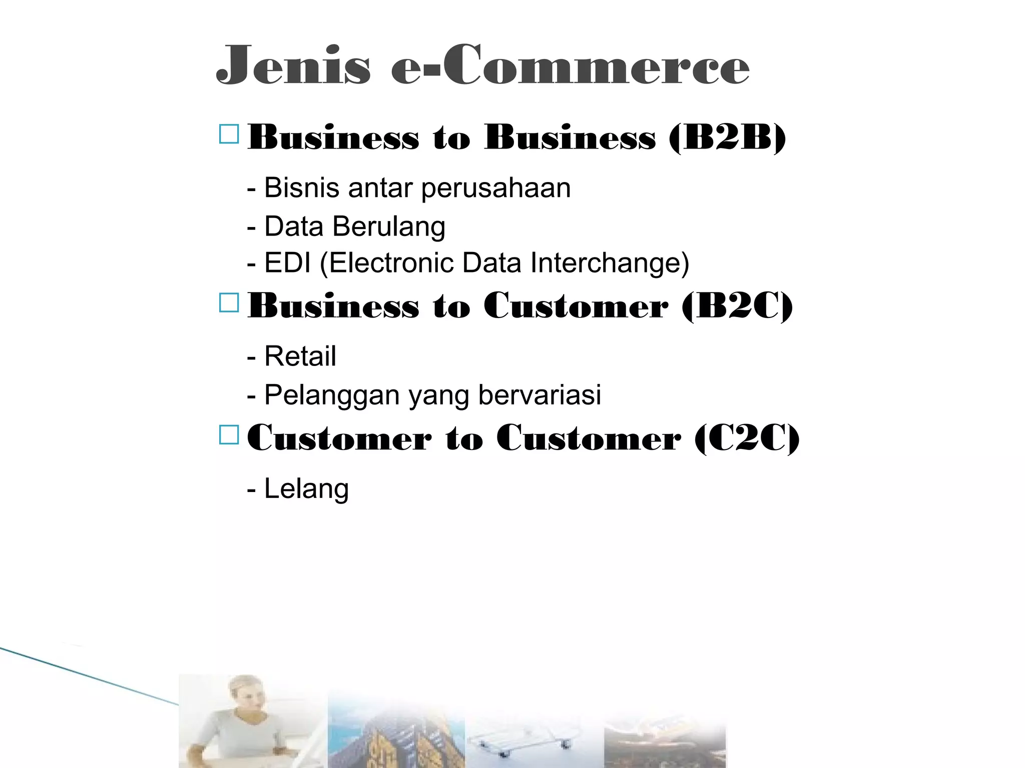 Jenis e-Commerce
 Business

to Business (B2B)

- Bisnis antar perusahaan
- Data Berulang
- EDI (Electronic Data Interchange)
 Business

to Customer (B2C)

- Retail
- Pelanggan yang bervariasi
 Customer

- Lelang

to Customer (C2C)

 