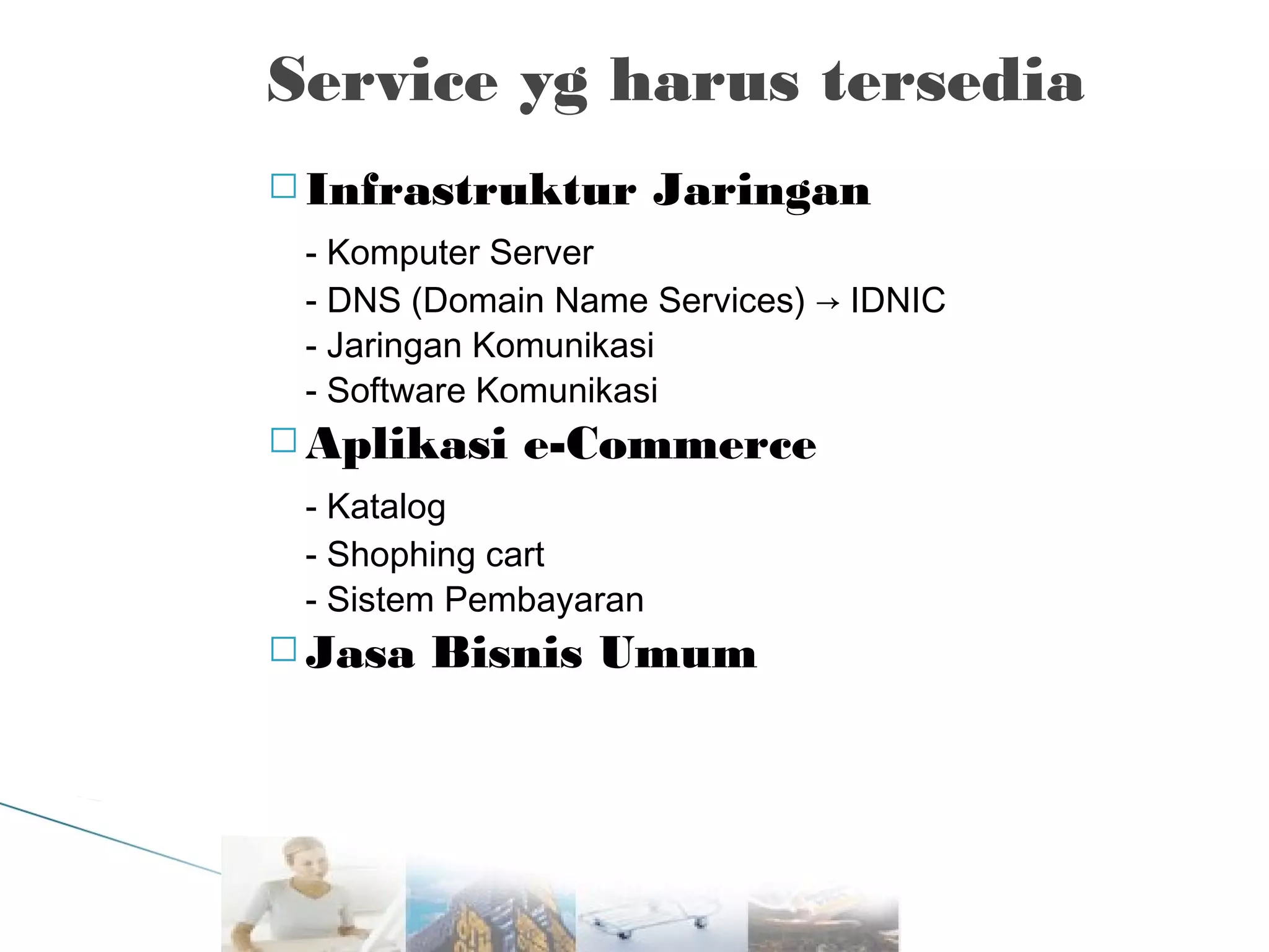 Service yg harus tersedia
 Infrastruktur

Jaringan

- Komputer Server
- DNS (Domain Name Services) → IDNIC
- Jaringan Komunikasi
- Software Komunikasi
 Aplikasi

e-Commerce

- Katalog
- Shophing cart
- Sistem Pembayaran
 Jasa

Bisnis Umum

 