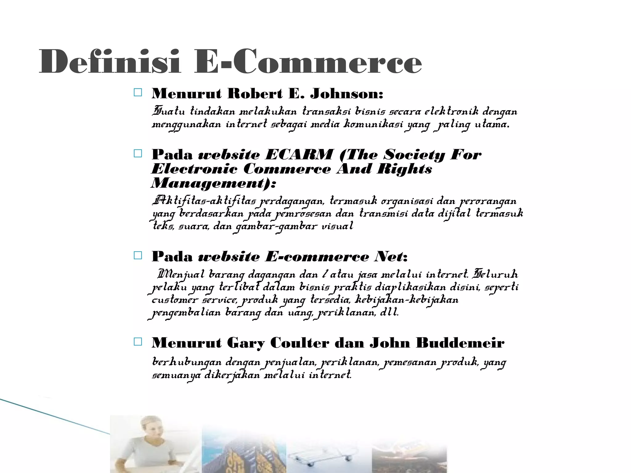 Definisi E-Commerce


Menurut Robert E. Johnson:
Suatu tindakan melakukan transaksi bisnis secara elektronik dengan
menggunakan internet sebagai media komunikasi yang paling utama.



Pada website ECARM (The Society For
Electronic Commerce And Rights
Management):
Aktifitas-aktifitas perdagangan, termasuk organisasi dan perorangan
yang berdasarkan pada pemrosesan dan transmisi data dijital termasuk
teks, suara, dan gambar-gambar visual



Pada website E-commerce Net:
Menjual barang dagangan dan / atau jasa melalui internet. Seluruh
pelaku yang terlibat dalam bisnis praktis diaplikasikan disini, seperti
customer service, produk yang tersedia, kebijakan-kebijakan
pengembalian barang dan uang, periklanan, dll.



Menurut Gary Coulter dan John Buddemeir
berhubungan dengan penjualan, periklanan, pemesanan produk, yang
semuanya dikerjakan melalui internet.

 