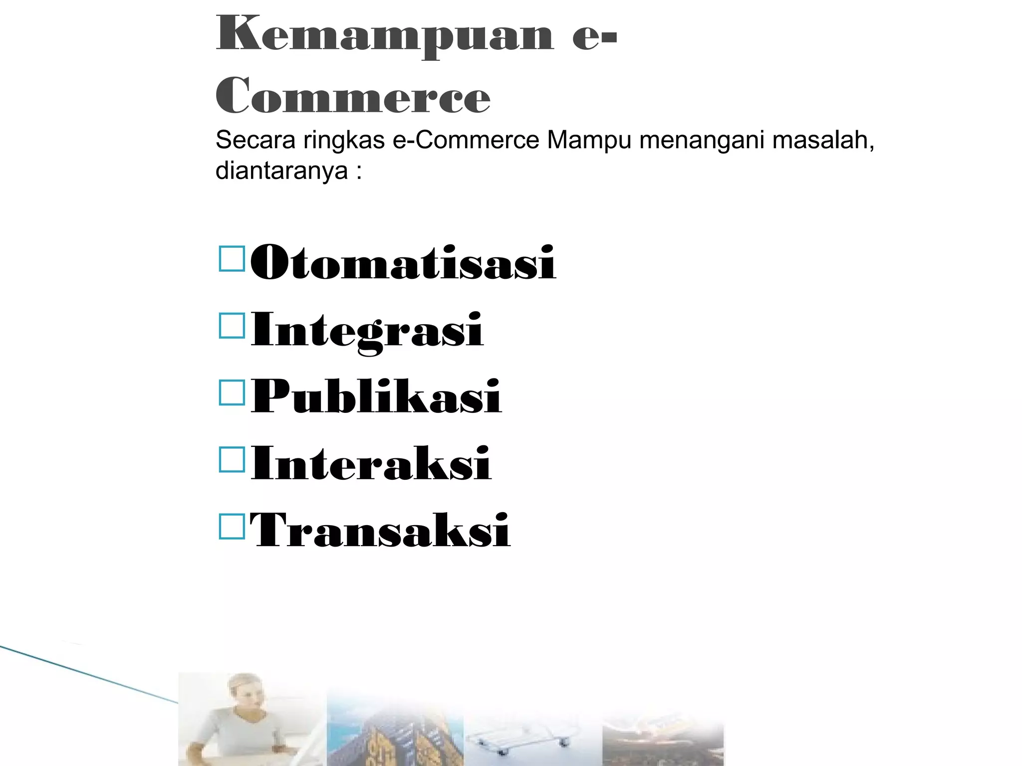 Kemampuan eCommerce

Secara ringkas e-Commerce Mampu menangani masalah,
diantaranya :

Otomatisasi
Integrasi
Publikasi
Interaksi
Transaksi

 