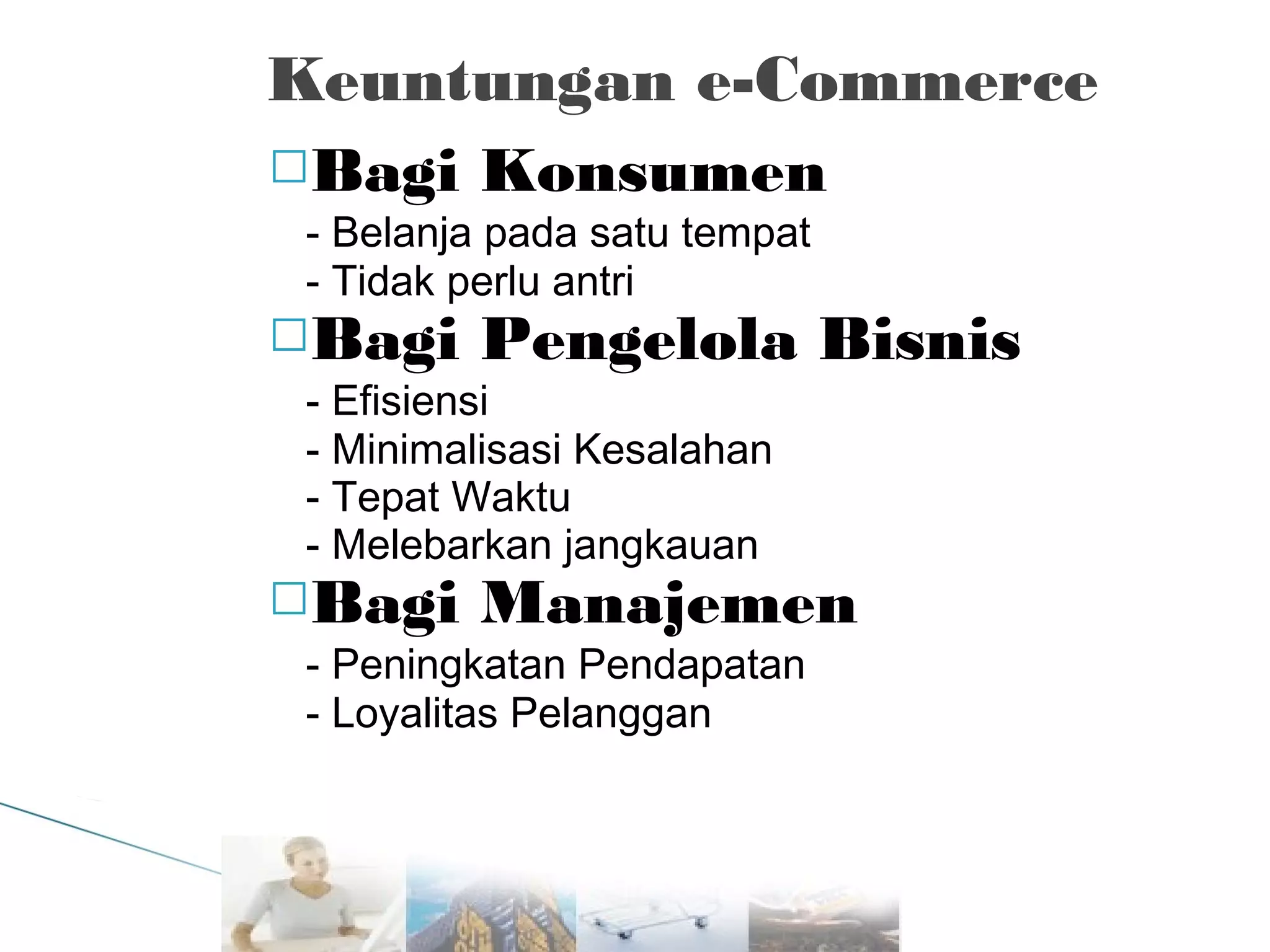 Keuntungan e-Commerce
Bagi Konsumen
- Belanja pada satu tempat
- Tidak perlu antri
Bagi Pengelola Bisnis
- Efisiensi
- Minimalisasi Kesalahan
- Tepat Waktu
- Melebarkan jangkauan
Bagi Manajemen
- Peningkatan Pendapatan
- Loyalitas Pelanggan

 