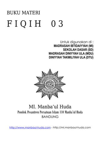 BUKU MATERI
F I Q I H 0 3
Untuk digunakan di :
MADRASAH IBTIDAIYYAH (MI)
SEKOLAH DASAR (SD)
MADRASAH DINIYYAH ULA (MDU)
DINIYYAH TAKMILIYAH ULA (DTU)
MI. Manba’ul Huda
Pondok Pesantren Persatuan Islam 110 Manba’ul Huda
BANDUNG
http://www.manbaul-huda.com - http://mi.manbaul-huda.com
 