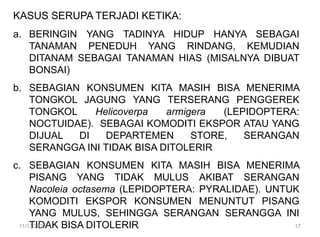 KASUS SERUPA TERJADI KETIKA:
a. BERINGIN YANG TADINYA HIDUP HANYA SEBAGAI
TANAMAN PENEDUH YANG RINDANG, KEMUDIAN
DITANAM SEBAGAI TANAMAN HIAS (MISALNYA DIBUAT
BONSAI)
b. SEBAGIAN KONSUMEN KITA MASIH BISA MENERIMA
TONGKOL JAGUNG YANG TERSERANG PENGGEREK
TONGKOL Helicoverpa armigera (LEPIDOPTERA:
NOCTUIDAE). SEBAGAI KOMODITI EKSPOR ATAU YANG
DIJUAL DI DEPARTEMEN STORE, SERANGAN
SERANGGA INI TIDAK BISA DITOLERIR
c. SEBAGIAN KONSUMEN KITA MASIH BISA MENERIMA
PISANG YANG TIDAK MULUS AKIBAT SERANGAN
Nacoleia octasema (LEPIDOPTERA: PYRALIDAE). UNTUK
KOMODITI EKSPOR KONSUMEN MENUNTUT PISANG
YANG MULUS, SEHINGGA SERANGAN SERANGGA INI
TIDAK BISA DITOLERIR
11/13/2023 17
 
