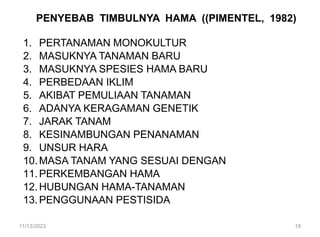 PENYEBAB TIMBULNYA HAMA ((PIMENTEL, 1982)
1. PERTANAMAN MONOKULTUR
2. MASUKNYA TANAMAN BARU
3. MASUKNYA SPESIES HAMA BARU
4. PERBEDAAN IKLIM
5. AKIBAT PEMULIAAN TANAMAN
6. ADANYA KERAGAMAN GENETIK
7. JARAK TANAM
8. KESINAMBUNGAN PENANAMAN
9. UNSUR HARA
10.MASA TANAM YANG SESUAI DENGAN
11.PERKEMBANGAN HAMA
12.HUBUNGAN HAMA-TANAMAN
13.PENGGUNAAN PESTISIDA
11/13/2023 18
 