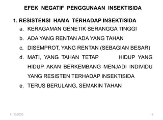 EFEK NEGATIF PENGGUNAAN INSEKTISIDA
1. RESISTENSI HAMA TERHADAP INSEKTISIDA
a. KERAGAMAN GENETIK SERANGGA TINGGI
b. ADA YANG RENTAN ADA YANG TAHAN
c. DISEMPROT, YANG RENTAN (SEBAGIAN BESAR)
d. MATI, YANG TAHAN TETAP HIDUP YANG
HIDUP AKAN BERKEMBANG MENJADI INDIVIDU
YANG RESISTEN TERHADAP INSEKTISIDA
e. TERUS BERULANG, SEMAKIN TAHAN
11/13/2023 19
 
