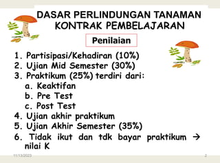 1. Partisipasi/Kehadiran (10%)
2. Ujian Mid Semester (30%)
3. Praktikum (25%) terdiri dari:
a. Keaktifan
b. Pre Test
c. Post Test
4. Ujian akhir praktikum
5. Ujian Akhir Semester (35%)
6. Tidak ikut dan tdk bayar praktikum 
nilai K
Penilaian
DASAR PERLINDUNGAN TANAMAN
KONTRAK PEMBELAJARAN
11/13/2023 2
 